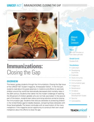 1
OVERVIEW
This lesson guides students through the Immunizations: Closing the Gap issue
of the UNICEF ACT student magazine, Ambassador Edition. In the first part,
students read about the great advances in medicine and efforts to vaccinate
children around the world that dramatically decreased child mortality rates in
the 20th century. Students then delve into the modern challenge of reaching
the 20 percent of children globally who are not fully vaccinated. In the second
part of the lesson, students learn about promising solutions aimed at closing
the immunization gap. Students then discuss obstacles to protecting children
in the United States against deadly diseases, comparing these obstacles with
those faced globally. The lesson concludes with an examination of the many
metaphors in the magazine and an opportunity to construct their own visual
metaphors about the efforts to close the gap.
Immunizations:
Closing the Gap
UNICEF ACT Immunizations: Closing the Gap
About
This
Lesson
Time
90–120 minutes or
two class periods
Grade Level
Grades 6–8
Vocabulary
•	Cold chain
•	Developing
countries
•	 Eradicate
•	 Herd immunity
•	 Immunization
•	 Immunization gap
•	 Indigenous
•	 Mobilization
•	 Smallpox
•	Sustainable
Development Goals
•	 Vaccine
•	 Vulnerability
©UNICEF/NYHQ2015-1540/Mugabe
 