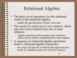 Relational Algebra 
• The basic set of operations for the relational 
model is the relational algebra. 
– enable the specification of basic retrievals 
• The result of a retrieval is a new relation, which 
may have been formed from one or more 
relations. 
– algebra operations thus produce new relations, 
which can be further manipulated the same algebra. 
• A sequence of relational algebra operations 
forms a relational algebra expression, 
– the result will also be a relation that represents the 
result of a database query (or retrieval request). 
2 
 