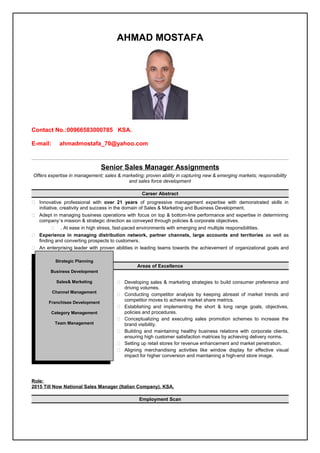 AHMAD MOSTAFA
Contact No.:00966583000785 KSA.
E-mail: ahmadmostafa_70@yahoo.com
Senior Sales Manager Assignments
Offers expertise in management; sales & marketing; proven ability in capturing new & emerging markets; responsibility
and sales force development
Career Abstract
 Innovative professional with over 21 years of progressive management expertise with demonstrated skills in
initiative, creativity and success in the domain of Sales & Marketing and Business Development.
 Adept in managing business operations with focus on top & bottom-line performance and expertise in determining
company’s mission & strategic direction as conveyed through policies & corporate objectives.
 . At ease in high stress, fast-paced environments with emerging and multiple responsibilities.
 Experience in managing distribution network, partner channels, large accounts and territories as well as
finding and converting prospects to customers.
 An enterprising leader with proven abilities in leading teams towards the achievement of organizational goals and
industry best practices.
Areas of Excellence
 Developing sales & marketing strategies to build consumer preference and
driving volumes.
 Conducting competitor analysis by keeping abreast of market trends and
competitor moves to achieve market share metrics.
 Establishing and implementing the short & long range goals, objectives,
policies and procedures.
 Conceptualizing and executing sales promotion schemes to increase the
brand visibility.
 Building and maintaining healthy business relations with corporate clients,
ensuring high customer satisfaction matrices by achieving delivery norms.
 Setting up retail stores for revenue enhancement and market penetration.
 Aligning merchandising activities like window display for effective visual
impact for higher conversion and maintaining a high-end store image.
Role:
2015 Till Now National Sales Manager (Italian Company). KSA.
Employment Scan
Strategic Planning
Business Development
Sales& Marketing
Channel Management
Franchisee Development
Category Management
Team Management
 