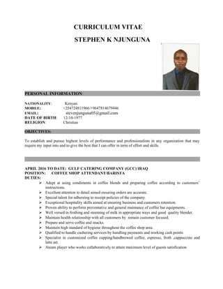 CURRICULUM VITAE
STEPHEN K NJUNGUNA
PERSONAL INFORMATION:
NATIONALITY: Kenyan.
MOBILE: +254724811966/+9647814679446
EMAIL: stevenjunguna05@gmail.com
DATE OF BIRTH: 12-10-1977
RELIGION: Christian
OBJECTIVES:
To establish and pursue highest levels of performance and professionalism in any organization that may
require my input into and to give the best that I can offer in term of effort and skills.
APRIL 2016 TO DATE: GULF CATERING COMPANY (GCC) IRAQ
POSITION: COFFEE SHOP ATTENDANT/BARISTA
DUTIES:
 Adept at using condiments in coffee blends and preparing coffee according to customers’
instructions.
 Excellent attention to detail aimed ensuring orders are accurate.
 Special talent for adhereing to receipt policies of the company.
 Exceptional hospitality skills aimed at ensuring business and customers retention.
 Proven ability to perform preventative and general maintance of coffee bar equipments.
 Well versed in frothing and steeming of milk in appropriate ways and good quality blender.
 Maintain health relationship with all customers by remain customer focused.
 Prepare and serve coffee and snacks.
 Maintain high standard of hygiene throughout the coffee shop area.
 Qualified to handle cashering services by handling payments and working cash points
 Specialist in customized coffee cupping/handbrewed coffee, espresso, froth ,cappuccino and
latte art.
 Ateam player who works collaboratively to attain maximum level of guests satisfication
 