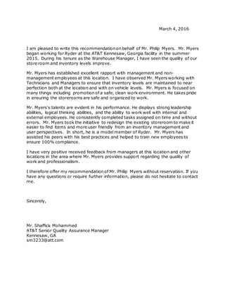 March 4, 2016
I am pleased to write this recommendation on behalf of Mr. Philip Myers. Mr. Myers
began working for Ryder at the AT&T Kennesaw, Georgia facility in the summer
2015. During his tenure as the Warehouse Manager, I have seen the quality of our
store room and inventory levels improve.
Mr. Myers has established excellent rapport with management and non-
management employees at this location. I have observed Mr. Myers working with
Technicians and Managers to ensure that inventory levels are maintained to near
perfection both at the location and with on vehicle levels. Mr. Myers is focused on
many things including promotion of a safe, clean work environment. He takes pride
in ensuring the storerooms are safe and organized to work.
Mr. Myers's talents are evident in his performance. He displays strong leadership
abilities, logical thinking abilities, and the ability to work well with internal and
external employees. He consistently completed tasks assigned on time and without
errors. Mr. Myers took the initiative to redesign the existing storeroom to make it
easier to find items and more user friendly from an inventory management and
user perspectives. In short, he is a model member of Ryder. Mr. Myers has
assisted his peers with his best practices and helped to train new employees to
ensure 100% compliance.
I have very positive received feedback from managers at this location and other
locations in the area where Mr. Myers provides support regarding the quality of
work and professionalism.
I therefore offer my recommendation of Mr. Philip Myers without reservation. If you
have any questions or require further information, please do not hesitate to contact
me.
Sincerely,
Mr. Shaffick Mohammed
AT&T Senior Quality Assurance Manager
Kennesaw, GA
sm3233@att.com
 