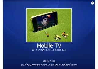 ‫‪Mobile TV‬‬
       ‫מכון טכנולוגי חולון, אפריל 0102‬


                ‫אודי סלנט‬
‫מנהל מחלקת אינטרנט וממשקי משתמש, פלאפון‬
 
