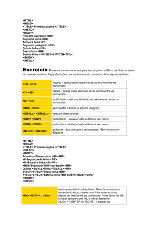 <HTML>
<HEAD>
<TITLE> Primeira página </TITLE>
</HEAD>
<BODY>
Primeiro exercício.<BR>
Segunda linha.<BR>
Terceira linha.<P>
Segundo parágrafo.<BR>
Quinta linha.<HR>
Sexta linha.<BR>
Sétima linha.<HR SIZE=5 WIDTH=70%>
</BODY>
</HTML>
Exercício: Passe os comandos acima para seu arquivo no Bloco de Notas e salve.
No browser atualize. Faça alterações nos parâmetros do comando HR e veja o resultado.
<B> </B>
negrito - aplica estilo negrito ao texto escrito entre os
comandos.
<I> </I>
itálico – aplica estilo itálico ao texto escrito entre os
comandos.
<U> </U>
sublinhado - aplica sublinhado ao texto escrito entre os
comandos.
<BIG> </BIG> aumenta a fonte e aplica negrito.
<SMALL> </SMALL> reduz e altera a fonte.
<SUP> </SUP> sobrescrito – eleva o texto e diminui seu corpo.
<SUB> </SUB> subscrito – rebaixa o texto e diminui seu corpo.
<BLINK> </BLINK>
pulsante – faz com que o texto pisque. Não funciona no
Explorer
<HTML>
<HEAD>
<TITLE> Primeira página </TITLE>
</HEAD>
<BODY>
Primeiro <B>exercício.</B><BR>
<I>Segunda</I> linha.<BR>
<U>Terceira linha.</U><P>
<BIG>Segundo</BIG> parágrafo.<BR>
Quinta <SMALL>linha.</SMALL><HR>
6<SUP>a</SUP>Sexta linha.<BR>
7<SUB>a</SUB>Sétima linha.<HR SIZE=5 WIDTH=70%>
</BODY>
</HTML>
<Hn> ALIGN=... </Hn>
usado para definir cabeçalhos. Além de aumentar o
tamanho do texto, insere uma linha antes e outra
depois do texto entre os comandos. Pode variar de H1,
o maior tamanho até H6, o menor tamanho.
ALIGN = CENTER ou RIGHT - o padrão de
 