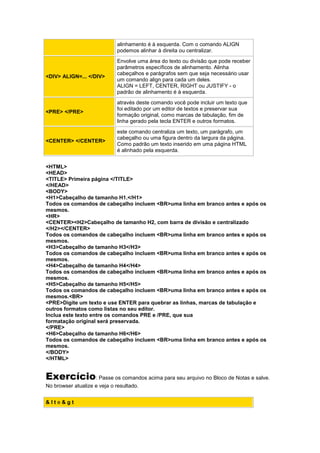 alinhamento é à esquerda. Com o comando ALIGN
podemos alinhar à direita ou centralizar.
<DIV> ALIGN=... </DIV>
Envolve uma área do texto ou divisão que pode receber
parâmetros específicos de alinhamento. Alinha
cabeçalhos e parágrafos sem que seja necessário usar
um comando align para cada um deles.
ALIGN = LEFT, CENTER, RIGHT ou JUSTIFY - o
padrão de alinhamento é à esquerda.
<PRE> </PRE>
através deste comando você pode incluir um texto que
foi editado por um editor de textos e preservar sua
formação original, como marcas de tabulação, fim de
linha gerado pela tecla ENTER e outros formatos.
<CENTER> </CENTER>
este comando centraliza um texto, um parágrafo, um
cabeçalho ou uma figura dentro da largura da página.
Como padrão um texto inserido em uma página HTML
é alinhado pela esquerda.
<HTML>
<HEAD>
<TITLE> Primeira página </TITLE>
</HEAD>
<BODY>
<H1>Cabeçalho de tamanho H1.</H1>
Todos os comandos de cabeçalho incluem <BR>uma linha em branco antes e após os
mesmos.
<HR>
<CENTER><H2>Cabeçalho de tamanho H2, com barra de divisão e centralizado
</H2></CENTER>
Todos os comandos de cabeçalho incluem <BR>uma linha em branco antes e após os
mesmos.
<H3>Cabeçalho de tamanho H3</H3>
Todos os comandos de cabeçalho incluem <BR>uma linha em branco antes e após os
mesmos.
<H4>Cabeçalho de tamanho H4</H4>
Todos os comandos de cabeçalho incluem <BR>uma linha em branco antes e após os
mesmos.
<H5>Cabeçalho de tamanho H5</H5>
Todos os comandos de cabeçalho incluem <BR>uma linha em branco antes e após os
mesmos.<BR>
<PRE>Digite um texto e use ENTER para quebrar as linhas, marcas de tabulação e
outros formatos como listas no seu editor.
Inclua este texto entre os comandos PRE e /PRE, que sua
formatação original será preservada.
</PRE>
<H6>Cabeçalho de tamanho H6</H6>
Todos os comandos de cabeçalho incluem <BR>uma linha em branco antes e após os
mesmos.
</BODY>
</HTML>
Exercício: Passe os comandos acima para seu arquivo no Bloco de Notas e salve.
No browser atualize e veja o resultado.
& l t e & g t
 
