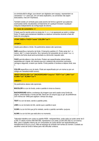 os simbolos & l t e & g t, que devem ser digitados sem espaço, representam os
caracteres < e > para que, em um texto explicativo, os comandos não sejam
executados, mas sim impressos.
Também existe um símbolo para cada acento de forma a garantir que palavras
acentuadas serão visualizadas corretamente em qualquer browser e qualquer
máquina independente da configuração de idioma.
<!-- texto de comentário -->
O texto que for escrito entre os sinais de <!-- e --> só aparecerá ao exibir o código
fonte. É usado para esclarecer detalhes ou destivar comandos durante a fase de
teste de uma página.
<FONT SIZE=n FACE="nome" COLOR="cor">
</FONT>
Usado para alterar a fonte. Os parâmetros abaixo são opcionais.
SIZE especifica o tamanho da fonte. O tamanho padrão é 3. Pode variar de 1, o
menor, até 7, o maior tamanho. Se o tamanho for precedido de um sinal + ou - o
tamanho da fonte atual será aumentado ou diminuído naquele valor.
FACE permite alterar o tipo da fonte. Podem ser especificadas várias fontes,
separadas por vírgula, de maneira que se o sistema não encontrar a primeira,
carrega a segunda, e assim por diante. Fonte padrão é Verdana e depois Arial, size
1.
COLOR especifica a cor do texto. Pode ser especificado por um nome ou por um
código em hexadecimal(# xxxxxx)
<BODY BGCOLOR="cor" BACKGROUND="arquivo" TEXT="cor" LINK="cor"
VLINK="cor" ALINK="cor">
</BODY>
Os parâmetros abaixo são opcionais.
BGCOLOR é a cor do fundo, onde o padrão é cinza ou branco.
BACKGROUND define o endereço da imagem que será usada como fundo da
página, preenchendo o fundo da tela. Deve ser um arquivo jpg ou gif, de preferência
com menos de 10KB para agilizar o tempo de carga.
TEXT é a cor do texto, sendo o padrão preto.
LINK é a cor do texto do link, sendo que o padrão é azul.
VLINK é a cor do link que já foi visitado, sendo o padrão vermelho- purpura.
ALINK é a cor do link que está ativo no momento.
Televisão trabalha com cores no padrão RGB - red/green/blue, onde cada cor pode variar de 0
a 255. O valore mínimo 000 000 000, representa a cor preta, já 255 255 255 é a cor branca.
Mas, para o trabalho interno de um computador as cores devem ser especificadas em
hexadecimal (0-9,a,b,c,d,e,f). Não se esqueça do símbolo de # antes do número. Cuidado ao
escolher cores de fundo e letras para não dificultar a leitura.
 