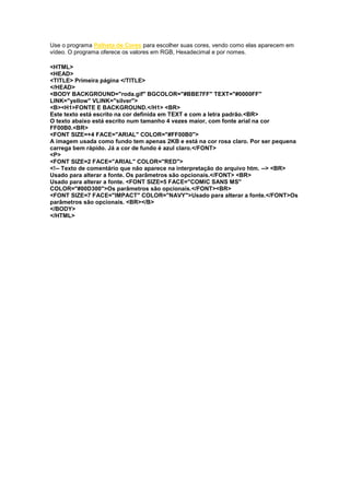 Use o programa Palheta de Cores para escolher suas cores, vendo como elas aparecem em
vídeo. O programa oferece os valores em RGB, Hexadecimal e por nomes.
<HTML>
<HEAD>
<TITLE> Primeira página </TITLE>
</HEAD>
<BODY BACKGROUND="roda.gif" BGCOLOR="#BBE7FF" TEXT="#0000FF"
LINK="yellow" VLINK="silver">
<B><H1>FONTE E BACKGROUND.</H1> <BR>
Este texto está escrito na cor definida em TEXT e com a letra padrão.<BR>
O texto abaixo está escrito num tamanho 4 vezes maior, com fonte arial na cor
FF00B0.<BR>
<FONT SIZE=+4 FACE="ARIAL" COLOR="#FF00B0">
A imagem usada como fundo tem apenas 2KB e está na cor rosa claro. Por ser pequena
carrega bem rápido. Já a cor de fundo é azul claro.</FONT>
<P>
<FONT SIZE=2 FACE="ARIAL" COLOR="RED">
<!-- Texto de comentário que não aparece na interpretação do arquivo htm. --> <BR>
Usado para alterar a fonte. Os parâmetros são opcionais.</FONT> <BR>
Usado para alterar a fonte. <FONT SIZE=5 FACE="COMIC SANS MS"
COLOR="#00D300">Os parâmetros são opcionais.</FONT><BR>
<FONT SIZE=7 FACE="IMPACT" COLOR="NAVY">Usado para alterar a fonte.</FONT>Os
parâmetros são opcionais. <BR></B>
</BODY>
</HTML>
 