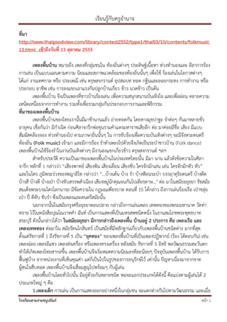 เรียนรู้กับครูอํานาจ
ที่มา
http://www.thaigoodview.com/library/contest2552/type1/thai03/10/contents/folkmusic
13.html เช้าถึงวันที่ 13 ตุลาคม 2555

          เพลงพื้นบ้าน หมายถึง เพลงที่กลุ่มชนใน ท้องถิ่นต่างๆ ประดิษฐ์เนื้อหา ท่วงทํานองและ ลีลาการร้อง
การเล่น เป็นแบบแผนตามความ นิยมและสภาพแวดล้อมของท้องถิ่นนั้นๆ เพื่อใช้ ร้องเล่นในโอกาสต่างๆ
ได้แก่ งานเทศกาล หรือ ประเพณี เช่น ตรุษสงกรานต์ อุปสมบท ทอด กฐินและลอยกระทง การทํางาน หรือ
ประกอบ อาชีพ เช่น การลงแขกเอาแรงกันปลูกบ้านเกี่ยว ข้าว นวดข้าว เป็นต้น
          เพลงพื้นบ้าน จึงเป็นเพลงที่ชาวบ้านร้องเล่น เพื่อความสนุกสนานบันเทิงใจ และเพื่อผ่อน คลายความ
เหน็ดเหนื่อยจากการทํางาน รวมทั้งเพื่อรวมกลุ่มกันประกอบการงานและพิธีกรรม
ที่มาของเพลงพื้นบ้าน
          เพลงพื้นบ้านของไทยเรานั้นมีมาช้านานแล้ว ถ่ายทอดกัน โดยทางมุขปาฐะ จําต่อๆ กันมาหลายชั่ว
อายุคน เชื่อกันว่า มีกําเนิด ก่อนศิลาจารึกพ่อขุนรามคําแหงมหาราชเสียอีก ต่อ มาค่อยมีชื่อ เสียง มีแบบ
สัมผัสคล้องจอง ท่วงทํานองไป ตามภาษาถิ่นนั้นๆ ใน การขับร้องเพื่อความบันเทิงต่างๆ จะมีจังหวะดนตรี
ท้องถิ่น (Folk music) เข้ามา และมีการร้อง รําทําเพลงไปด้วยจึงเกิดเป็นระบําชาวบ้าน (Folk dance)
เพลงพื้นบ้านใช้ร้องรําในงานบันเทิงต่างๆ มีงานลงแขกเกี่ยวข้าว ตรุษสงกรานต์ ฯลฯ
          สําหรับประวัติ ความเป็นมาของเพลงพื้นบ้านในประเทศไทยนั้น มีมา นาน แล้วดังข้อความในศิลา
จารึก หลักที่ 1 กล่าวว่า “เสียงพาทย์ เสียงพิน เสียงเลื่อน เสียงขับ ใครจักมักเล่น เล่น ใครจักมักหัว หัว”
และในไตร ภูมิพระร่วงของพญาลิไท กล่าวว่า “…บ้างเต้น บ้าง รํา บ้างฟูอนระบํา บรรฤาดุริยดนตรี บ้างดีด
บ้างสี บ้างตี บ้างเปุา บ้างขั บสรรพสําเนียง เสียงหมู่นักคุณจนกันไปเดียรดาษ…" ต่อ มาในสมัยอยุธยา รัชสมัย
สมเด็จพระบรมไตรโลกนารถ มีข้อความใน กฎมณเฑียรบาล ตอนที่ 15 ได้กล่าว ถึงการเล่นร้องเรือ เปุาขลุ่ย
เปุา ปี่ ตีทับ ขับรํา ซึ่งเป็นเพลงและดนตรีสมัยนั้น
          นอกจากนั้นในสมัยกรุงศรีอยุธยาตอนปลาย กล่าวถึงการเล่นเพลง เทพทองของพระมหานาค วัดท่า
ทราย ไว้ในหนังสือปุณโณวาทคํา ฉันท์ เป็นการแสดงที่เป็นมหรสพชนิดหนึ่ง ในงานสมโภชพระพุทธบาท
สระบุรี ดังนั้นกล่าวได้ว่า ในสมัยอยุธยา มีการกล่าวถึงเพลงพื้น บ้านอยู่ 2 ประการ คือ เพลงเรือ และ
เพลงเทพทอง ต่อมาใน สมัยรัตนโกสินทร์ เป็นสมัยที่มีหลักฐานเกี่ยวกับเพลงพื้นบ้านชนิดต่าง มากที่สุด
ตั้งแต่รัชกาลที่ 1 ถึงรัชกาลที่ 5 เป็น “ยุคทอง” ของเพลงพื้นบ้านที่เป็นเพลงปฏิพากย์ (ร้อง โต้ตอบกัน) เช่น
เพลงฉ่อย เพลงอีแซว เพลงส่งเครื่อง หรือเพลงทรงเครื่อง หลังสมัย รัชกาลที่ 5 อิทธิ พลวัฒนธรรมตะวันตก
ทําให้เกิดเพลงไทยสากลขึ้น เพลงพื้นบ้านจึงเริ่มหมดความนิยมลงทีละน้อยๆ ป๎จจุบันเพลงพื้นบ้าน ได้รับการ
ฟื้นฟูบ้าง จากหน่วยงานที่เห็นคุณค่า แต่ก็เป็นไปในรูปของการอนุรักษ์ไว้ เท่านั้น ป๎ญหาเนื่องมาจากขาด
ผู้สนใจสืบทอด เพลงพื้นบ้านจึงเสื่อมสูญไปพร้อมๆ กับผู้เล่น
          เพลงพื้นบ้านโดยทั่วไปนั้น มีอยู่ด้วยกันหลายชนิด พอจะแยกประเภทได้ดังนี้ คือแบ่งตามผู้เล่นได้ 2
ประเภทใหญ่ ๆ คือ
          1.เพลงเด็ก การเล่น เป็นการแสดงออกอย่างหนึ่งในกลุ่มชน จะแตกต่างกันไปตามวัฒนธรรม และเมื่อ
โรงเรียนสามง่ามชนูปถัมภ์                                                                           หน้า 1
 