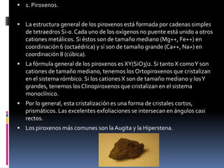  1. Piroxenos.
 La estructura general de los piroxenos está formada por cadenas simples

de tetraedros Si-0. Cada uno de los oxígenos no puente está unido a otros
cationes metálicos. Si éstos son de tamaño mediano (Mg++, Fe++) en
coordinación 6 (octaédrica) y sí son de tamaño grande (Ca++, Na+) en
coordinación 8 (cúbica).
 La fórmula general de los piroxenos es XY(SiO3)2. Si tanto X como Y son

cationes de tamaño mediano, tenemos los Ortopiroxenos que cristalizan
en el sistema rómbico. Si los cationes X son de tamaño mediano y los Y
grandes, tenemos los Clinopiroxenos que cristalizan en el sistema
monoclínico.
 Por lo general, esta cristalización es una forma de cristales cortos,

prismáticos. Las excelentes exfoliaciones se intersecan en ángulos casi
rectos.
 Los piroxenos más comunes son la Augita y la Hiperstena.

 