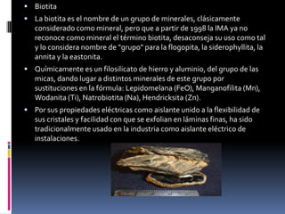  Biotita
 La biotita es el nombre de un grupo de minerales, clásicamente

considerado como mineral, pero que a partir de 1998 la IMA ya no
reconoce como mineral el término biotita, desaconseja su uso como tal
y lo considera nombre de "grupo" para la flogopita, la siderophyllita, la
annita y la eastonita.
 Químicamente es un filosilicato de hierro y aluminio, del grupo de las

micas, dando lugar a distintos minerales de este grupo por
sustituciones en la fórmula: Lepidomelana (FeO), Manganofilita (Mn),
Wodanita (Ti), Natrobiotita (Na), Hendricksita (Zn).
 Por sus propiedades eléctricas como aislante unido a la flexibilidad de

sus cristales y facilidad con que se exfolian en láminas finas, ha sido
tradicionalmente usado en la industria como aislante eléctrico de
instalaciones.

 