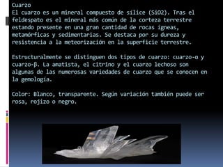 Cuarzo
El cuarzo es un mineral compuesto de sílice (SiO2). Tras el
feldespato es el mineral más común de la corteza terrestre
estando presente en una gran cantidad de rocas ígneas,
metamórficas y sedimentarias. Se destaca por su dureza y
resistencia a la meteorización en la superficie terrestre.

Estructuralmente se distinguen dos tipos de cuarzo: cuarzo-α y
cuarzo-β. La amatista, el citrino y el cuarzo lechoso son
algunas de las numerosas variedades de cuarzo que se conocen en
la gemología.
Color: Blanco, transparente. Según variación también puede ser
rosa, rojizo o negro.

 