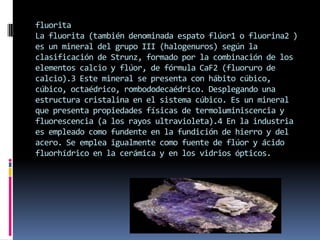 fluorita
La fluorita (también denominada espato flúor1 o fluorina2 )
es un mineral del grupo III (halogenuros) según la
clasificación de Strunz, formado por la combinación de los
elementos calcio y flúor, de fórmula CaF2 (fluoruro de
calcio).3 Este mineral se presenta con hábito cúbico,
cúbico, octaédrico, rombododecaédrico. Desplegando una
estructura cristalina en el sistema cúbico. Es un mineral
que presenta propiedades físicas de termoluminiscencia y
fluorescencia (a los rayos ultravioleta).4 En la industria
es empleado como fundente en la fundición de hierro y del
acero. Se emplea igualmente como fuente de flúor y ácido
fluorhídrico en la cerámica y en los vidrios ópticos.

 