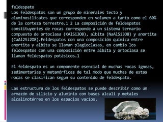 feldespato
Los feldespatos son un grupo de minerales tecto y
aluminosilicatos que corresponden en volumen a tanto como el 60%
de la corteza terrestre.1 2 La composición de feldespatos
constituyentes de rocas corresponde a un sistema ternario
compuesto de ortoclasa (KAlSi3O8), albita (NaAlSi3O8) y anortita
(CaAl2Si2O8).Feldespatos con una composición química entre
anortita y albita se llaman plagioclasas, en cambio los
feldespatos con una composición entre albita y ortoclasa se
llaman feldespatos potásicos.1
El feldespato es un componente esencial de muchas rocas ígneas,
sedimentarias y metamórficas de tal modo que muchas de estas
rocas se clasifican según su contenido de feldespato.
Las estructura de los feldespatos se puede describir como un
armazón de silicio y aluminio con bases alcali y metales
alcalinotérreo en los espacios vacíos.

 