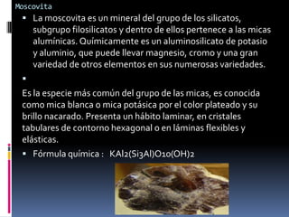 Moscovita

 La moscovita es un mineral del grupo de los silicatos,

subgrupo filosilicatos y dentro de ellos pertenece a las micas
alumínicas. Químicamente es un aluminosilicato de potasio
y aluminio, que puede llevar magnesio, cromo y una gran
variedad de otros elementos en sus numerosas variedades.


Es la especie más común del grupo de las micas, es conocida
como mica blanca o mica potásica por el color plateado y su
brillo nacarado. Presenta un hábito laminar, en cristales
tabulares de contorno hexagonal o en láminas flexibles y
elásticas.
 Fórmula química : KAl2(Si3Al)O10(OH)2

 