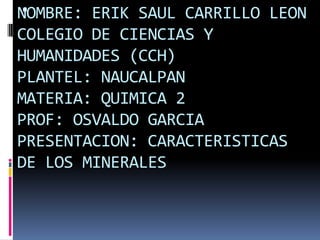 
NOMBRE: ERIK SAUL CARRILLO LEON
COLEGIO DE CIENCIAS Y
HUMANIDADES (CCH)
PLANTEL: NAUCALPAN
MATERIA: QUIMICA 2
PROF: OSVALDO GARCIA
PRESENTACION: CARACTERISTICAS
DE LOS MINERALES

 