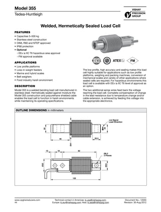 Tedea-Huntleigh
www.vpgtransducers.com
44
Model 355
Technical contact in Americas: lc.usa@vishaypg.com;
Europe: lc.eur@vishaypg.com; Asia: lc.asia@vishaypg.com
Document No.: 12055
Revision: 30-Aug-2012
Welded, Hermetically Sealed Load Cell
FEATURES
•	Capacities 5–500 kg
•	Stainless steel construction
•	OIML R60 and NTEP approved
•	IP68 protection
•	Optional
❍❍ EEx ia IIC T6 hazardous area approval
❍❍ FM approval available
APPLICATIONS
•	Low profile platforms
•	Loss-in-weight feeders
•	Marine and hybrid scales
•	Belt weighers
•	Food industry harsh environment
DESCRIPTION
Model 355 is a welded bending load cell manufactured in
stainless steel. Hermetically sealed against moisture the
Model 355 construction and polyurethane shielded cable
enables the load cell to function in harsh environments
while maintaining its operating specifications.
The low profile, high accuracy and sealing makes this load
cell highly suitable for applications such as low profile
platforms, weighing and packing machines, conversion of
mechanical scales and variety of other applications where
sealed cells are required. For hazardous environments this
load cell is available with EEx ia IIC T6 level of approval as
an option.
The two additional sense wires feed back the voltage
reaching the load cell. Complete compensation of change
in the lead resistance due to temperature change and/or
cable extension, is achieved by feeding this voltage into
the appropriate electronics.
OUTLINE DIMENSIONS in millimeters
20
46
Ø41
20.5
20
+ve Signal
Load Direction
Ø23
Ø8.2
3 Places
821810
Ø32
120
Welded, Hermetically Sealed Load Cell
 