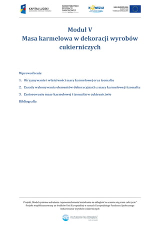 Projekt „Model systemu wdrażania i upowszechniania kształcenia na odległość w uczeniu się przez całe życie”
Projekt współfinansowany ze środków Unii Europejskiej w ramach Europejskiego Funduszu Społecznego
Dekorowanie wyrobów cukierniczych
Moduł V
Masa karmelowa w dekoracji wyrobów
cukierniczych
Wprowadzenie
1. Otrzymywanie i właściwości masy karmelowej oraz izomaltu
2. Zasady wykonywania elementów dekoracyjnych z masy karmelowej i izomaltu
3. Zastosowanie masy karmelowej i izomaltu w cukiernictwie
Bibliografia
 