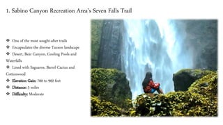 1. Sabino Canyon Recreation Area’s Seven Falls Trail
❖ One of the most sought-after trails
❖ Encapsulates the diverse Tucson landscape
❖ Desert, Bear Canyon, Cooling Pools and
Waterfalls
❖ Lined with Saguaros, Barrel Cactus and
Cottonwood
❖ Elevation Gain: 700 to 900 feet
❖ Distance: 5 miles
❖ Difficulty: Moderate
 