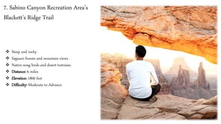 7. Sabino Canyon Recreation Area’s
Blackett's Ridge Trail
❖ Steep and rocky
❖ Saguaro forests and mountain views
❖ Native song birds and desert tortoises.
❖ Distance: 6 miles
❖ Elevation: 1800 feet
❖ Difficulty: Moderate to Advance
 