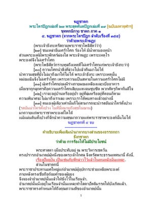 1
ฆฏชาดก
พระไตรปิฎกเล่มที่ ๒๗ พระสุตตันตปิฎกเล่มที่ ๑๙ [ฉบับมหาจุฬาฯ]
ขุททกนิกาย ชาดก ภาค ๑
๕. ฆฏชาดก (จากพระไตรปิฎก ลาดับเรื่องที่ ๓๕๕)
ว่าด้วยพระเจ้าฆฏะ
(พระเจ้าธังกะตรัสถามพระราชาโพธิสัตว์ว่า)
[๒๙] ชนเหล่าอื่นเศร้าโศก ร้องไห้ มีน้าตานองหน้า
ส่วนพระองค์มีพระพักตร์ผ่องใส พระเจ้าฆฏะ เพราะเหตุไร
พระองค์จึงไม่เศร้าโศก
(พระโพธิสัตว์กราบทูลถึงเหตุที่ไม่เศร้าโศกแก่พระเจ้าธังกะว่า)
[๓๐] ความโศกนาสิ่งที่ล่วงไปแล้วคืนมาไม่ได้
นาความสุขที่ยังไม่มาถึงมาให้ไม่ได้ พระเจ้าธังกะ เพราะเหตุนั้น
หม่อมฉันจึงไม่เศร้าโศก เพราะความเป็ นสหายในความเศร้าโศกไม่มี
[๓๑] ผู้เศร้าโศกย่อมมีร่างกายผอมเหลืองและเบื่ออาหาร
เมื่อเขาถูกลูกศรคือความเศร้าโศกเสียบแทงจนซูบซีด พวกศัตรูก็พากันดีใจ
[๓๒] เราจะอยู่บ้านหรืออยู่ป่า อยู่ที่ลุ่มหรืออยู่ที่ดอนก็ตาม
ความพินาศจะไม่มาถึงเราเลย เพราะเราได้พบทางแล้วอย่างนี้
[๓๓] ตนเองผู้เดียวเท่านั้นก็ไม่สามารถจะนารสอันน่าใคร่ทั้งปวง
(รสอันน่าใคร่ทั้งปวง ในที่นี้หมายถึงสุขในฌาน)
มาถวายแก่พระราชาพระองค์ใดได้
แม้แผ่นดินทั้งปวงก็จักนาความสุขมาถวายแด่พระราชาพระองค์นั้นไม่ได้
ฆฏชาดกที่ ๕ จบ
-----------------------
คาอธิบายเพิ่มเติมนามาจากบางส่วนของอรรถกถา
ธังกชาดก
ว่าด้วย การร้องไห้ไม่มีประโยชน์
พระศาสดา เมื่อประทับอยู่ ณ พระวิหารเชตวัน
ทรงปรารภอามาตย์ผู้หนึ่งของพระเจ้าโกศล จึงตรัสพระธรรมเทศนานี้ ดังนี้.
เรื่องปัจจุบัน เป็ นเช่นกับที่กล่าวไว้แล้วในหนหลังนั่นแหละ.
ส่วนในชาดกนี้
พระราชาประทานยศใหญ่แก่อามาตย์ผู้อุปการะช่วยเหลือพระองค์
ภายหลังทรงเชื่อถือถ้อยคาของผู้ยุยง
จึงจองจาอามาตย์นั้นแล้วให้ขังไว้ในเรือนจา.
อามาตย์นั้นนั่งอยู่ในเรือนจานั้นแหละทาโสดาปัตติมรรคให้บังเกิดแล้ว.
พระราชาทรงกาหนดได้ถึงคุณความดีของอามาตย์นั้น
 