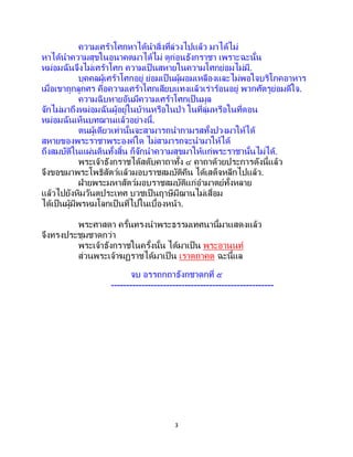 3
ความเศร้าโศกหาได้นาสิ่งที่ล่วงไปแล้ว มาได้ไม่
หาได้นาความสุขในอนาคตมาได้ไม่ ดูก่อนธังกราชา เพราะฉะนั้น
หม่อมฉันจึงไม่เศร้าโศก ความเป็นสหายในความโศกย่อมไม่มี.
บุคคลผู้เศร้าโศกอยู่ ย่อมเป็นผู้ผอมเหลืองและไม่พอใจบริโภคอาหาร
เมื่อเขาถูกลูกศร คือความเศร้าโศกเสียบแทงแล้วเร่าร้อนอยู่ พวกศัตรูย่อมดีใจ.
ความฉิบหายอันมีความเศร้าโศกเป็นมูล
จักไม่มาถึงหม่อมฉันผู้อยู่ในบ้านหรือในป่า ในที่ลุ่มหรือในที่ดอน
หม่อมฉันเห็นบทฌานแล้วอย่างนี้.
ตนผู้เดียวเท่านั้นจะสามารถนากามรสทั้งปวงมาให้ได้
สหายของพระราชาพระองค์ใด ไม่สามารถจะนามาให้ได้
ถึงสมบัติในแผ่นดินทั้งสิ้น ก็จักนาความสุขมาให้แก่พระราชานั้นไม่ได้.
พระเจ้าธังกราชได้สดับคาถาทั้ง ๔ คาถาด้วยประการดังนี้แล้ว
จึงขอขมาพระโพธิสัตว์แล้วมอบราชสมบัติคืน ได้เสด็จหลีกไปแล้ว.
ฝ่ายพระมหาสัตว์มอบราชสมบัติแก่อามาตย์ทั้งหลาย
แล้วไปยังหิมวันตประเทศ บวชเป็นฤาษีมีฌานไม่เสื่อม
ได้เป็นผู้มีพรหมโลกเป็นที่ไปในเบื้องหน้า.
พระศาสดา ครั้นทรงนาพระธรรมเทศนานี้มาแสดงแล้ว
จึงทรงประชุมชาดกว่า
พระเจ้าธังกราชในครั้งนั้น ได้มาเป็น พระอานนท์
ส่วนพระเจ้าฆฏราชได้มาเป็น เราตถาคต ฉะนี้แล
จบ อรรถกถาธังกชาดกที่ ๕
-----------------------------------------------------
 