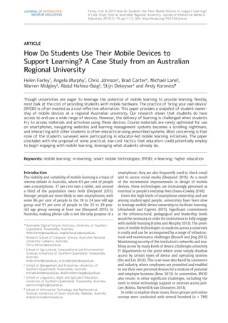 Farley, H et al 2015 How Do Students Use Their Mobile Devices to Support Learning?
A Case Study from an Australian Regional University. Journal of Interactive Media in
Education, 2015(1): 14, pp. 1–13, DOI: http://dx.doi.org/10.5334/jime.ar
Introduction
The viability and suitability of mobile learning is a topic of
intense debate in Australia, where 65 per cent of people
own a smartphone, 37 per cent own a tablet, and around
a third of the population owns both (Deepend 2015).
Younger people are more likely to own smartphones, with
some 86 per cent of people in the 18 to 24 year-old age
group and 91 per cent of people in the 25 to 29 year-
old age group owning at least one (Deepend 2015). In
Australia, making phone calls is not the only purpose of a
smartphone; they are also frequently used to check email
and to access social media (Deepend 2015). As a result
of the incremental improvements in design of mobile
devices, these technologies are increasingly perceived as
essential in people’s everyday lives (Evans-Cowley 2010).
Given the high levels of smartphone ownership and use
among student-aged people, universities have been slow
to leverage mobile device ownership to facilitate learning.
(Alrasheedi and Capretz 2015). Significant commitment
at the infrastructural, pedagogical and leadership levels
would be necessary in order for institutions to fully engage
with mobile learning (Farley and Murphy 2013). The provi-
sion of mobile technologies to students across a university
is costly and can be accompanied by a range of infrastruc-
tural and maintenance challenges (Russell and Jing 2013).
Maintaining security of the institution’s networks and ena-
bling access by many kinds of device, challenges university
IT departments to the point where some simply disallow
access by certain types of device and operating systems
(Du and Lin 2012). This is an issue also faced by commerce
and industry, where employees are permitted and enabled
to use their own personal devices for a mixture of personal
and employer business (Rose 2013). In universities, BYOD
also results in other significant challenges, including the
need to revise technology support or internet access poli-
cies (Kobus, Rietveld & van Ommeren 2013).
In order to explore these issues, focus groups and online
surveys were conducted with several hundred (n = 749)
ARTICLE
How Do Students Use Their Mobile Devices to
Support Learning? A Case Study from an Australian
Regional University
Helen Farley*
, Angela Murphy*
, Chris Johnson†
, Brad Carter‡
, Michael Lane§
,
Warren Midgley‖
, Abdul Hafeez-Baig§
, Stijn Dekeyser‡
and Andy Koronios¶
Though universities are eager to leverage the potential of mobile learning to provide learning flexibly,
most balk at the cost of providing students with mobile hardware. The practice of ‘bring your own device’
(BYOD) is often mooted as a cost-effective alternative. This paper provides a snapshot of student owner­
ship of mobile devices at a regional Australian university. Our research shows that students do have
access to and use a wide range of devices. However, the delivery of learning is challenged when students
try to access materials and activities using these devices. Course materials are rarely optimised for use
on smartphones, navigating websites and learning management systems becomes a scrolling nightmare,
and interacting with other students is often impractical using prescribed systems. Most concerning is that
none of the students surveyed were participating in educator-led mobile learning initiatives. The paper
concludes with the proposal of some practical, low-cost tactics that educators could potentially employ
to begin engaging with mobile learning, leveraging what students already do.
Keywords: mobile learning; m-learning; smart mobile technologies; BYOD; e-learning; higher education
*	Australian Digital Futures Institute, University of Southern
Queensland, Toowoomba, Australia
helen.farley@usq.edu.au, angela.murphy@usq.edu.au
†	
Research School of Computer Science, Australian National
University, Canberra, Australia
Chris.Johnson@anu.edu.au
‡	
School of Agricultural, Computational and Environmental
Sciences, University of Southern Queensland, Toowoomba,
Australia
brad.carter@usq.edu.au, stijn.dekeyser@usq.edu.au
§	
School of Management and Enterprise, University of
Southern Queensland, Toowoomba, Australia
michael.lane@usq.edu.au, abdul.hafeez-baig@usq.edu.au
‖	
School of Linguistics, Adult and Specialist Education,
University of Southern Queensland, Toowoomba, Australia
warren.midgley@usq.edu.au
¶	
School of Information Technology and Mathematical
Sciences, University of South Australia, Adelaide, Australia
andy.koronios@unisa.edu.au
JOURNAL OF INTERACTIVE
MEDIA IN EDUCATION
 