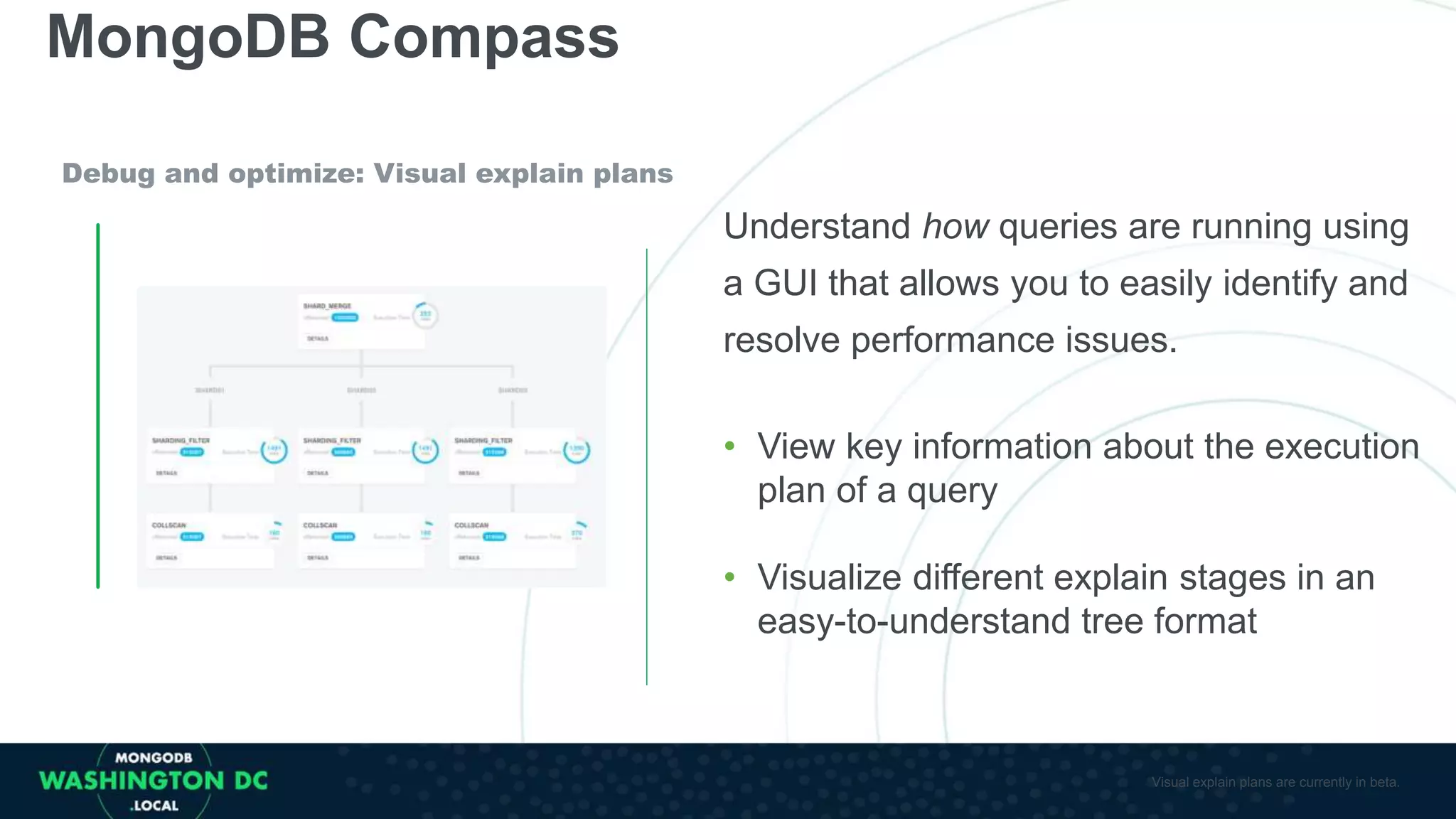 MongoDB Compass
Debug and optimize: Visual explain plans
Understand how queries are running using
a GUI that allows you to easily identify and
resolve performance issues.
• View key information about the execution
plan of a query
• Visualize different explain stages in an
easy-to-understand tree format
Visual explain plans are currently in beta.
 