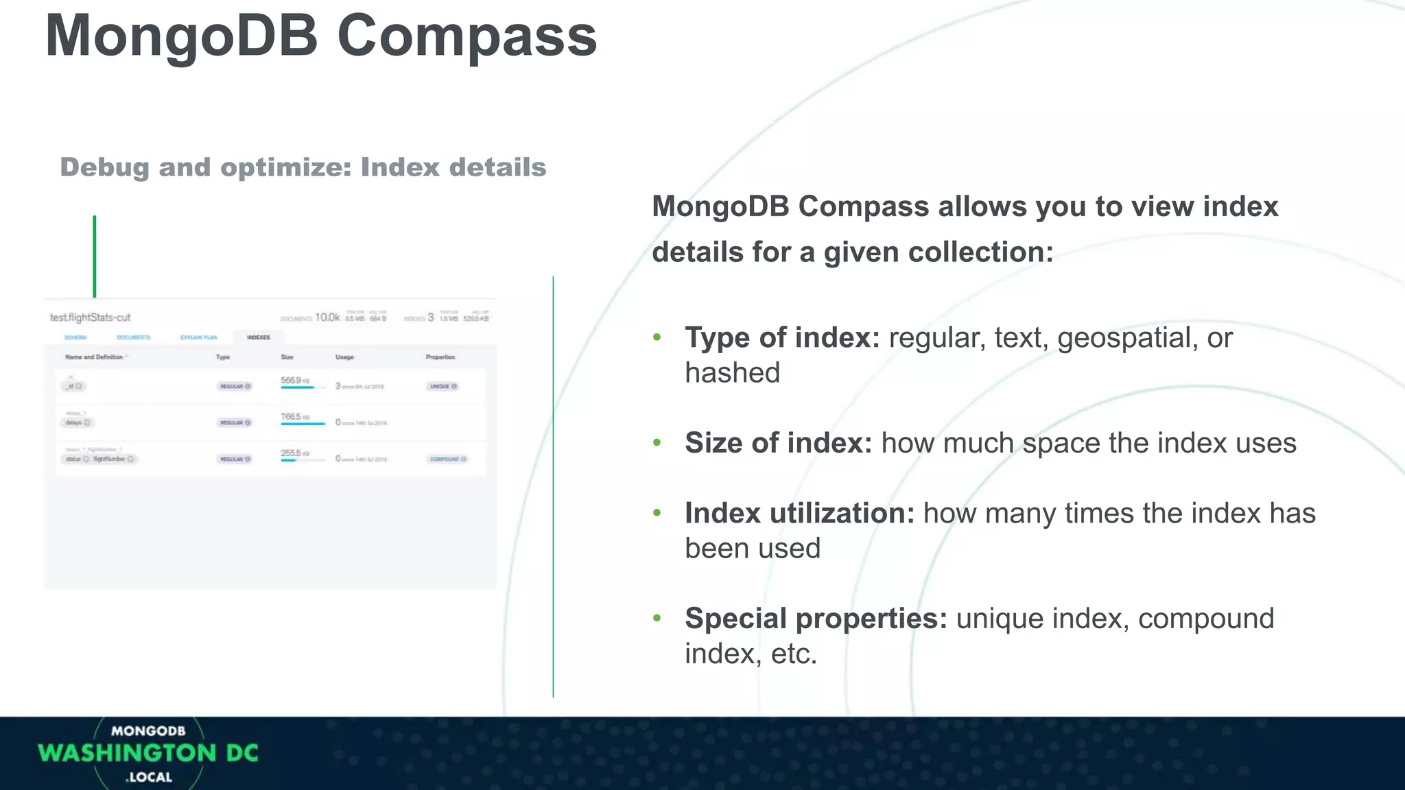 MongoDB Compass
Debug and optimize: Index details
MongoDB Compass allows you to view index
details for a given collection:
• Type of index: regular, text, geospatial, or
hashed
• Size of index: how much space the index uses
• Index utilization: how many times the index has
been used
• Special properties: unique index, compound
index, etc.
 