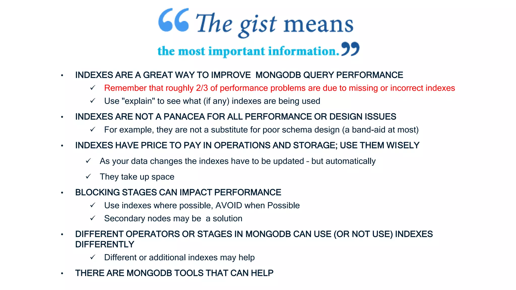 • INDEXES ARE A GREAT WAY TO IMPROVE MONGODB QUERY PERFORMANCE
 Remember that roughly 2/3 of performance problems are due to missing or incorrect indexes
 Use "explain" to see what (if any) indexes are being used
• INDEXES ARE NOT A PANACEA FOR ALL PERFORMANCE OR DESIGN ISSUES
 For example, they are not a substitute for poor schema design (a band-aid at most)
• INDEXES HAVE PRICE TO PAY IN OPERATIONS AND STORAGE; USE THEM WISELY
 As your data changes the indexes have to be updated – but automatically
 They take up space
• BLOCKING STAGES CAN IMPACT PERFORMANCE
 Use indexes where possible, AVOID when Possible
 Secondary nodes may be a solution
• DIFFERENT OPERATORS OR STAGES IN MONGODB CAN USE (OR NOT USE) INDEXES
DIFFERENTLY
 Different or additional indexes may help
• THERE ARE MONGODB TOOLS THAT CAN HELP
 