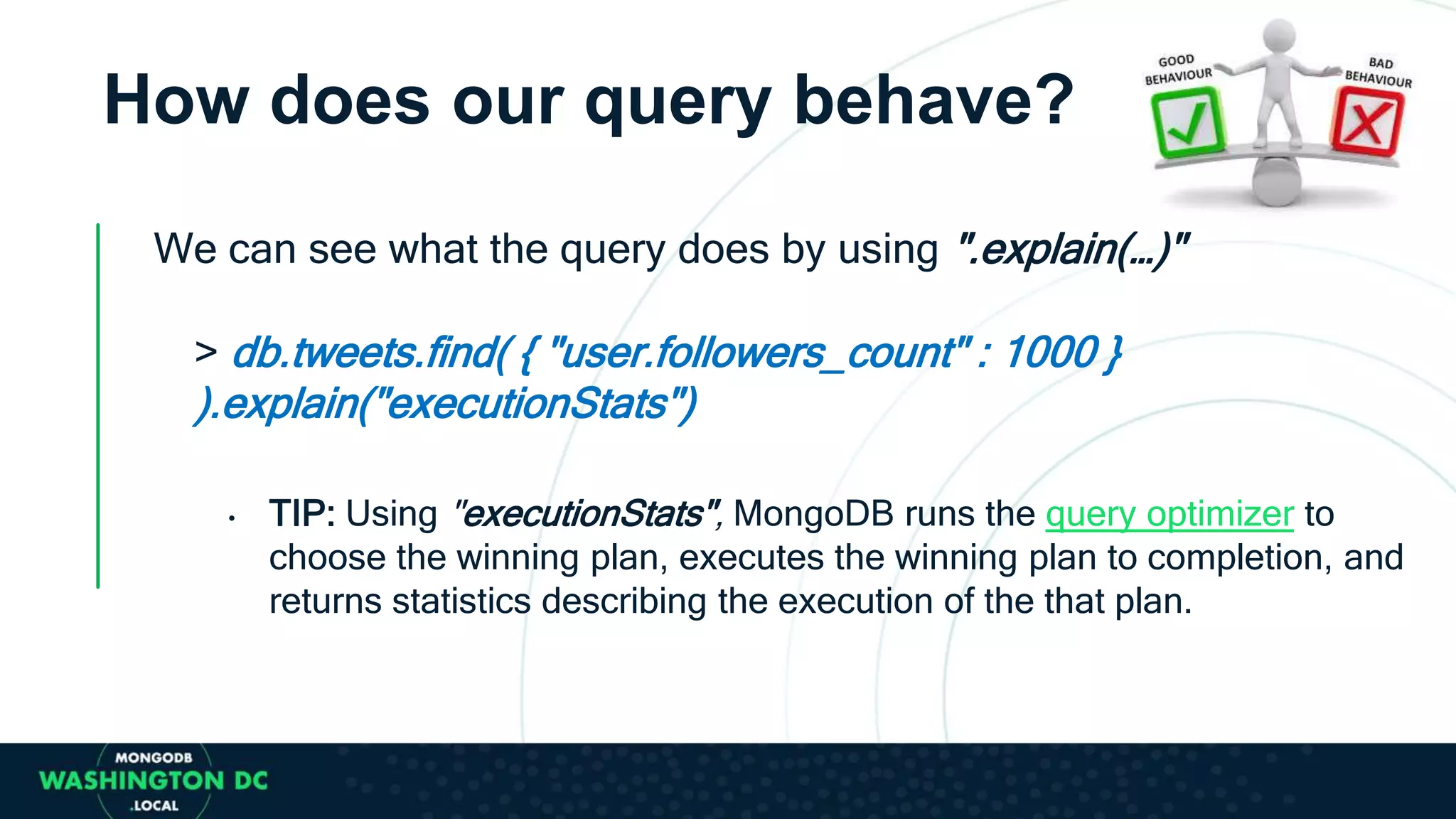 How does our query behave?
We can see what the query does by using ".explain(…)"
> db.tweets.find( { "user.followers_count" : 1000 }
).explain("executionStats")
• TIP: Using "executionStats", MongoDB runs the query optimizer to
choose the winning plan, executes the winning plan to completion, and
returns statistics describing the execution of the that plan.
 