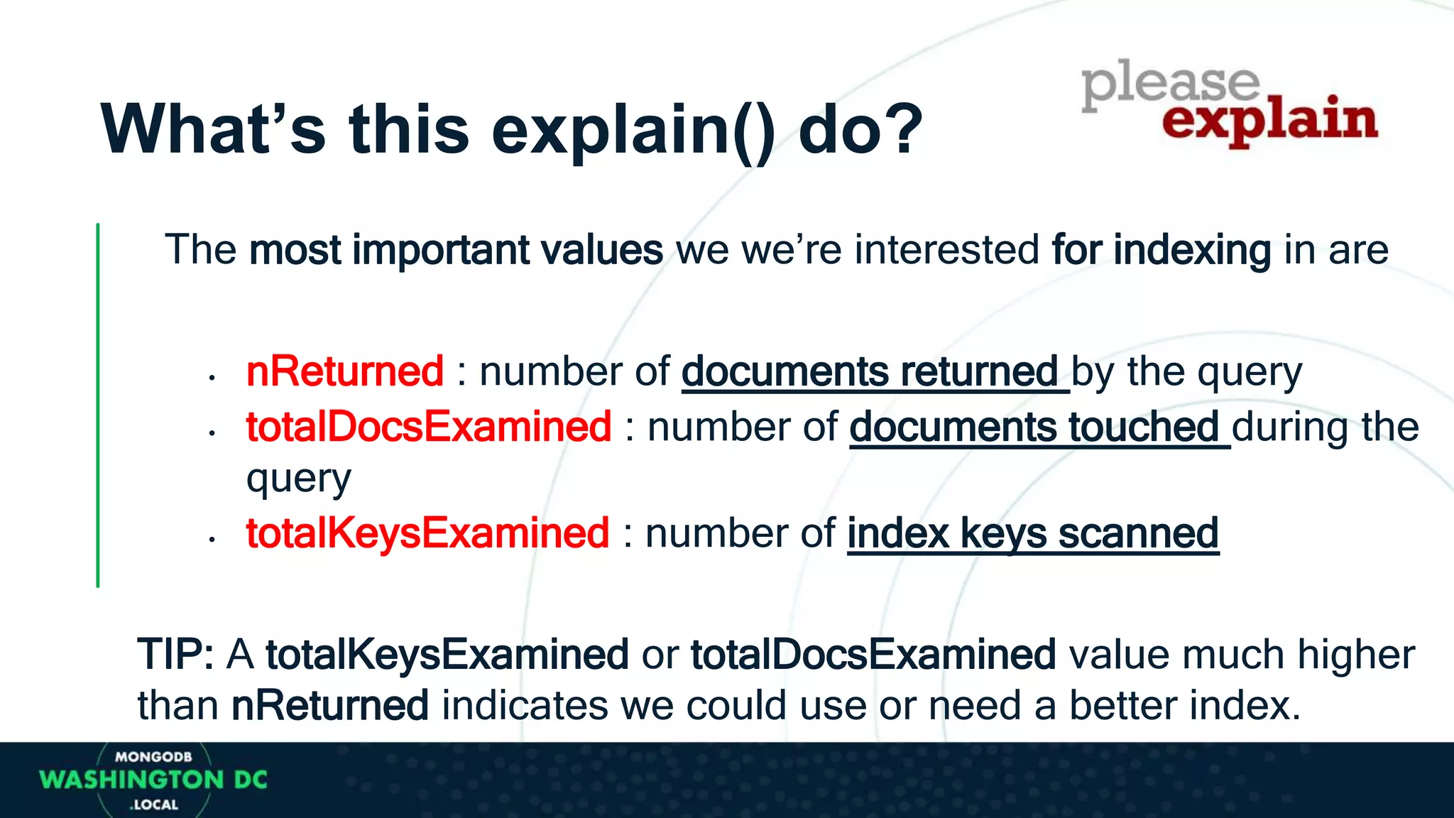What’s this explain() do?
The most important values we we’re interested for indexing in are
• nReturned : number of documents returned by the query
• totalDocsExamined : number of documents touched during the
query
• totalKeysExamined : number of index keys scanned
TIP: A totalKeysExamined or totalDocsExamined value much higher
than nReturned indicates we could use or need a better index.
 