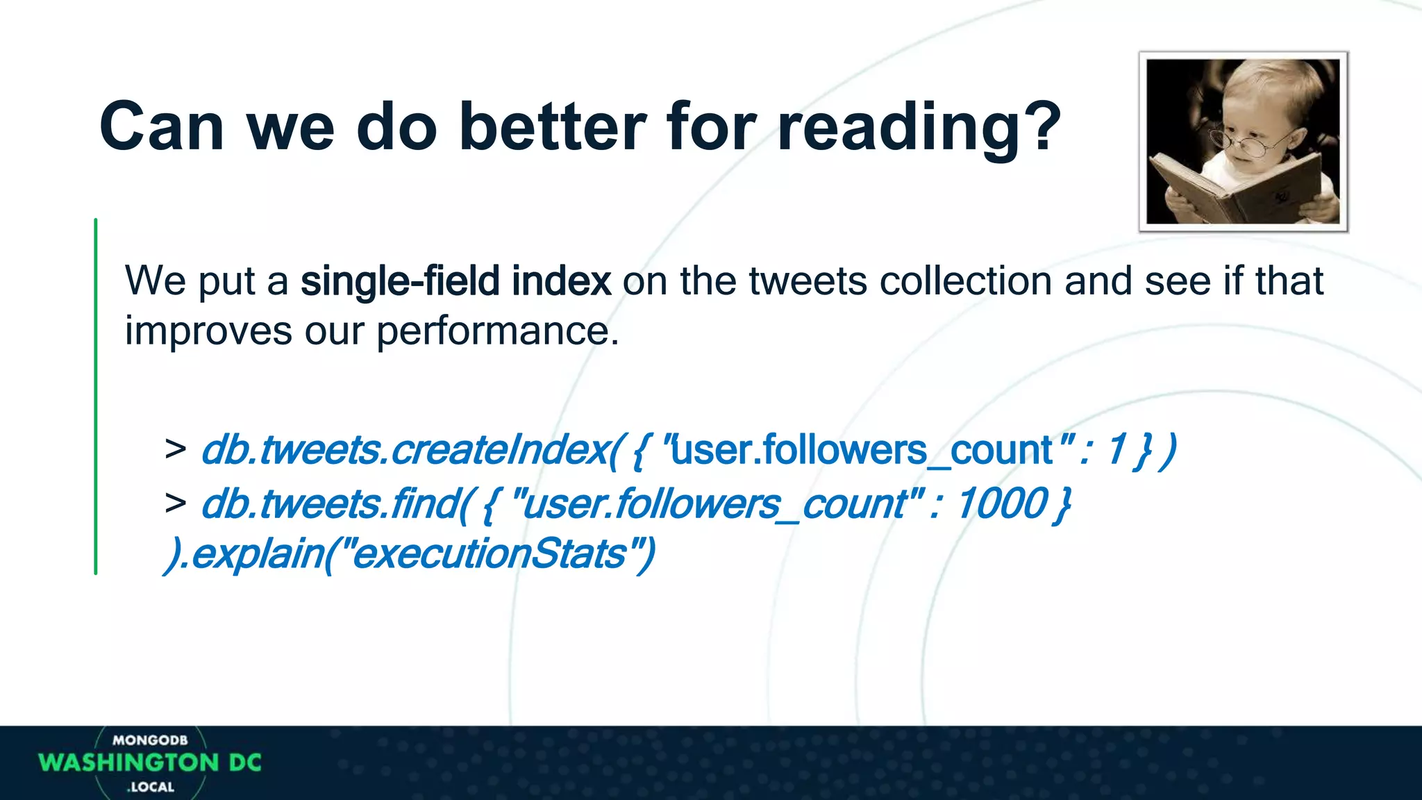 Can we do better for reading?
We put a single-field index on the tweets collection and see if that
improves our performance.
> db.tweets.createIndex( { "user.followers_count" : 1 } )
> db.tweets.find( { "user.followers_count" : 1000 }
).explain("executionStats")
 
