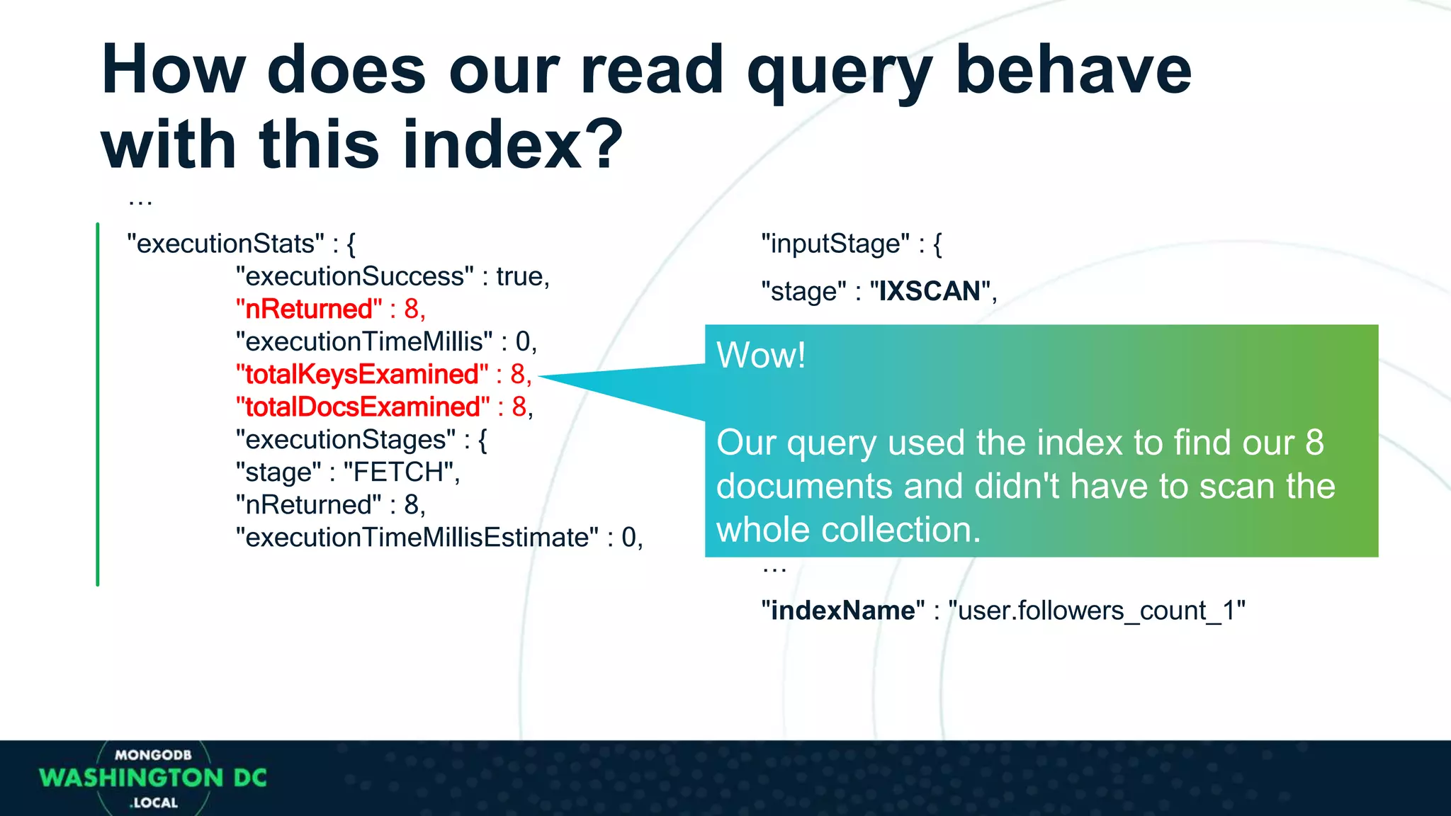 How does our read query behave
with this index?
…
"executionStats" : {
"executionSuccess" : true,
"nReturned" : 8,
"executionTimeMillis" : 0,
"totalKeysExamined" : 8,
"totalDocsExamined" : 8,
"executionStages" : {
"stage" : "FETCH",
"nReturned" : 8,
"executionTimeMillisEstimate" : 0,
"inputStage" : {
"stage" : "IXSCAN",
"nReturned" : 8,
"invalidates" : 0,
"direction" : "forward",
"docsExamined" : 51428
…
"indexName" : "user.followers_count_1"
Wow!
Our query used the index to find our 8
documents and didn't have to scan the
whole collection.
 