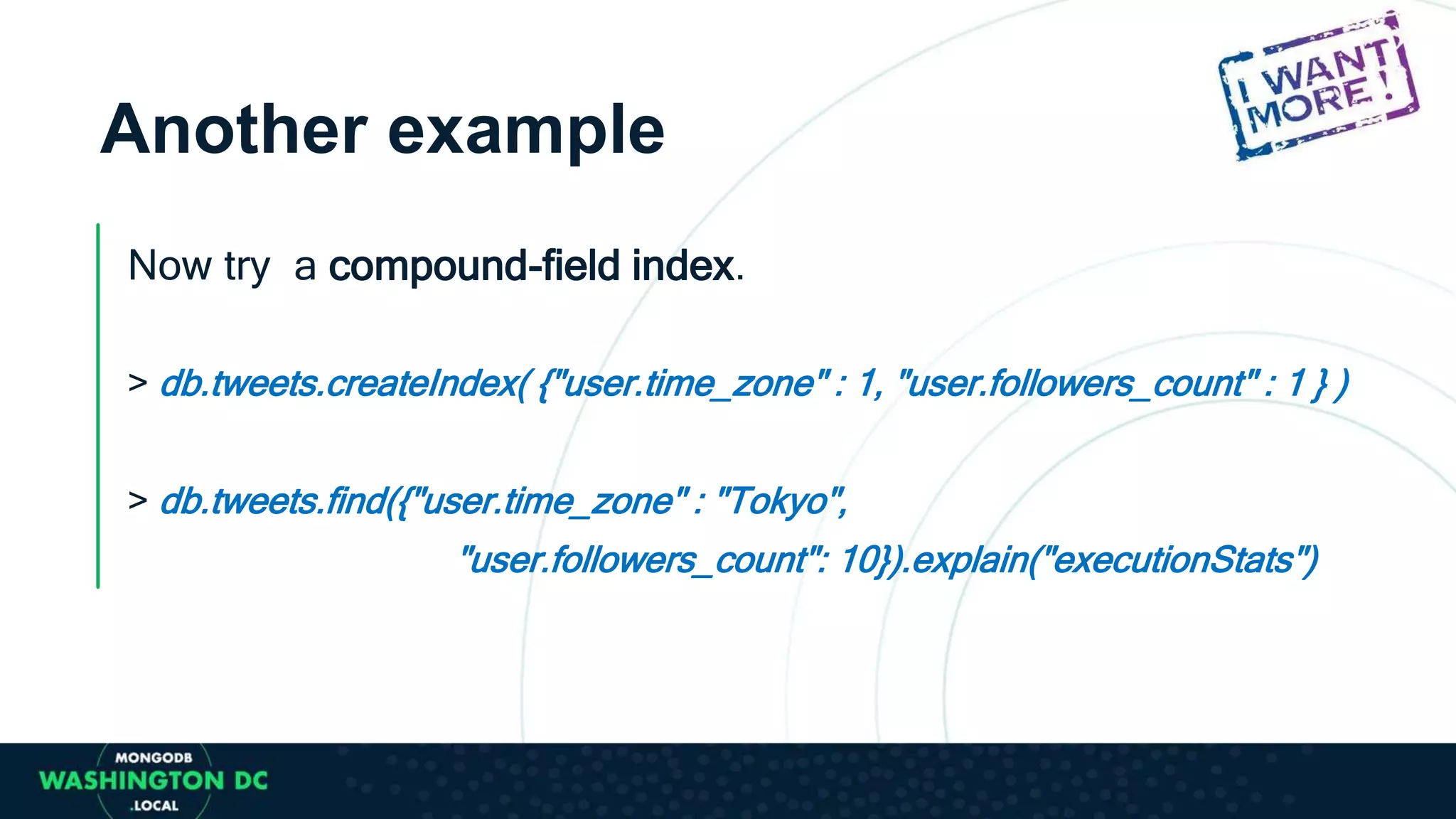 Another example
Now try a compound-field index.
> db.tweets.createIndex( {"user.time_zone" : 1, "user.followers_count" : 1 } )
> db.tweets.find({"user.time_zone" : "Tokyo",
"user.followers_count": 10}).explain("executionStats")
 