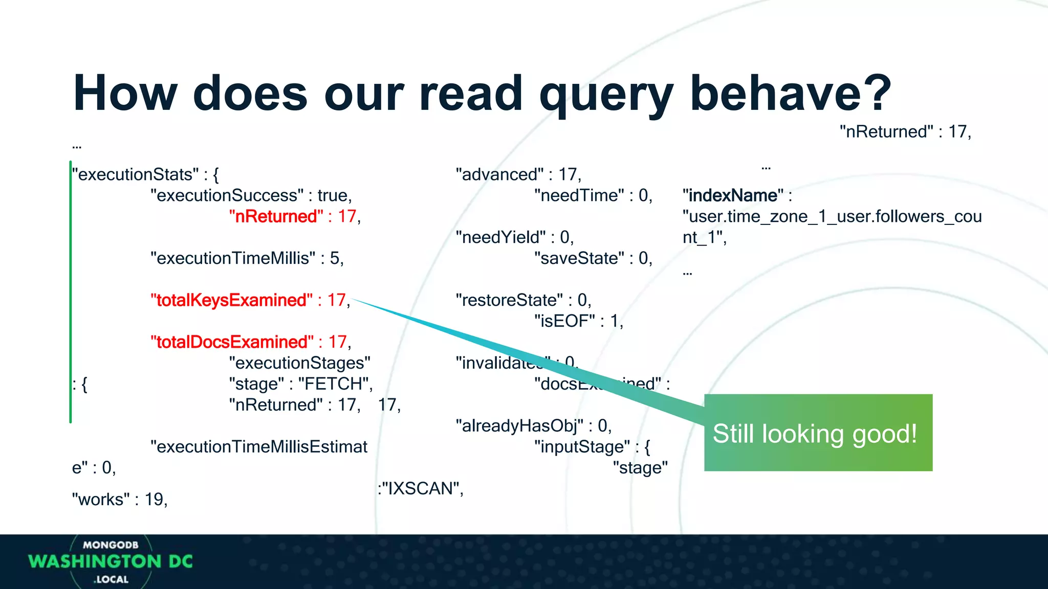 How does our read query behave?
…
"executionStats" : {
"executionSuccess" : true,
"nReturned" : 17,
"executionTimeMillis" : 5,
"totalKeysExamined" : 17,
"totalDocsExamined" : 17,
"executionStages"
: { "stage" : "FETCH",
"nReturned" : 17,
"executionTimeMillisEstimat
e" : 0,
"works" : 19,
"advanced" : 17,
"needTime" : 0,
"needYield" : 0,
"saveState" : 0,
"restoreState" : 0,
"isEOF" : 1,
"invalidates" : 0,
"docsExamined" :
17,
"alreadyHasObj" : 0,
"inputStage" : {
"stage"
:"IXSCAN",
"nReturned" : 17,
…
"indexName" :
"user.time_zone_1_user.followers_cou
nt_1",
…
Still looking good!
 