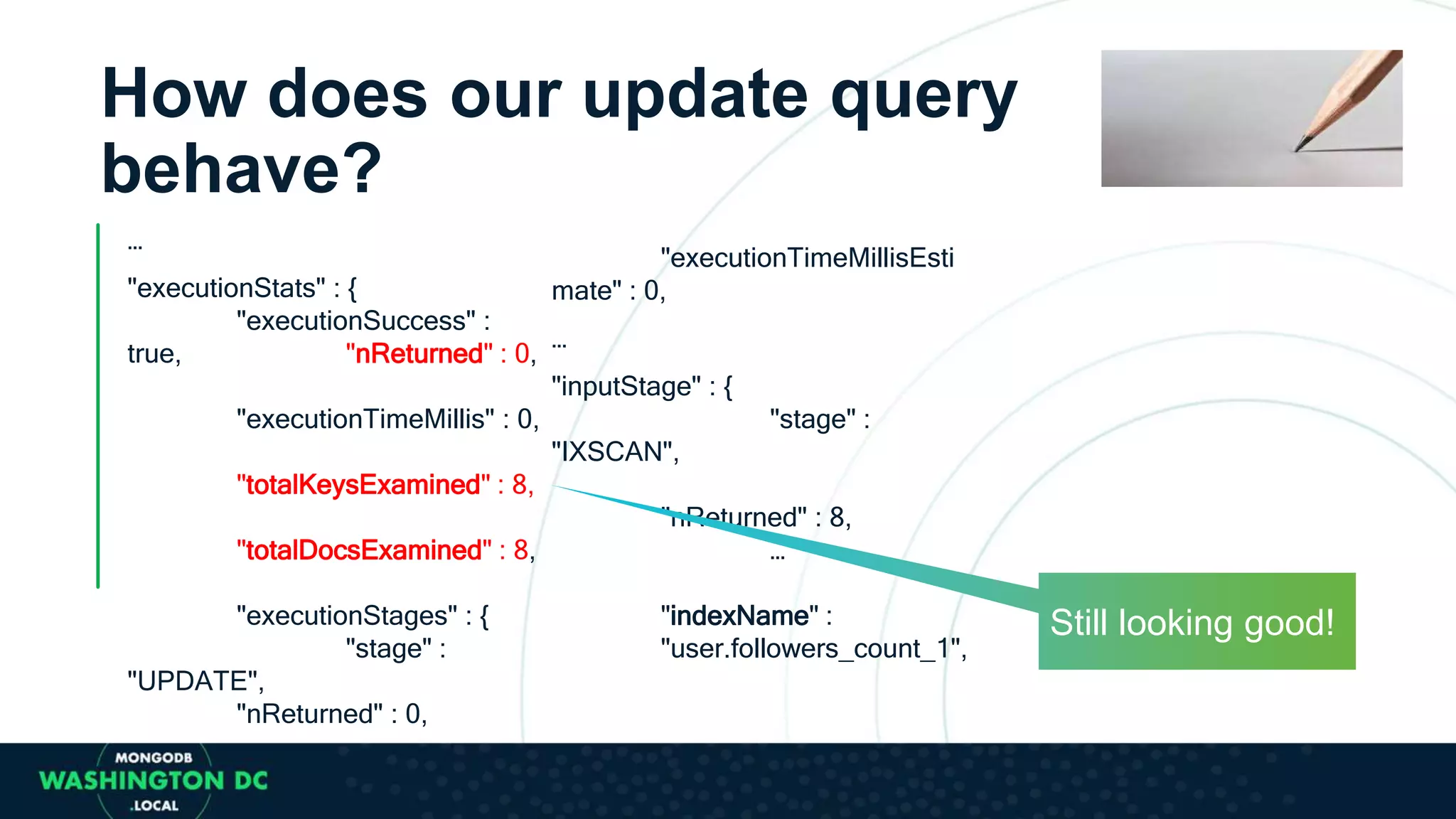 How does our update query
behave?
…
"executionStats" : {
"executionSuccess" :
true, "nReturned" : 0,
"executionTimeMillis" : 0,
"totalKeysExamined" : 8,
"totalDocsExamined" : 8,
"executionStages" : {
"stage" :
"UPDATE",
"nReturned" : 0,
"executionTimeMillisEsti
mate" : 0,
…
"inputStage" : {
"stage" :
"IXSCAN",
"nReturned" : 8,
…
"indexName" :
"user.followers_count_1",
Still looking good!
 