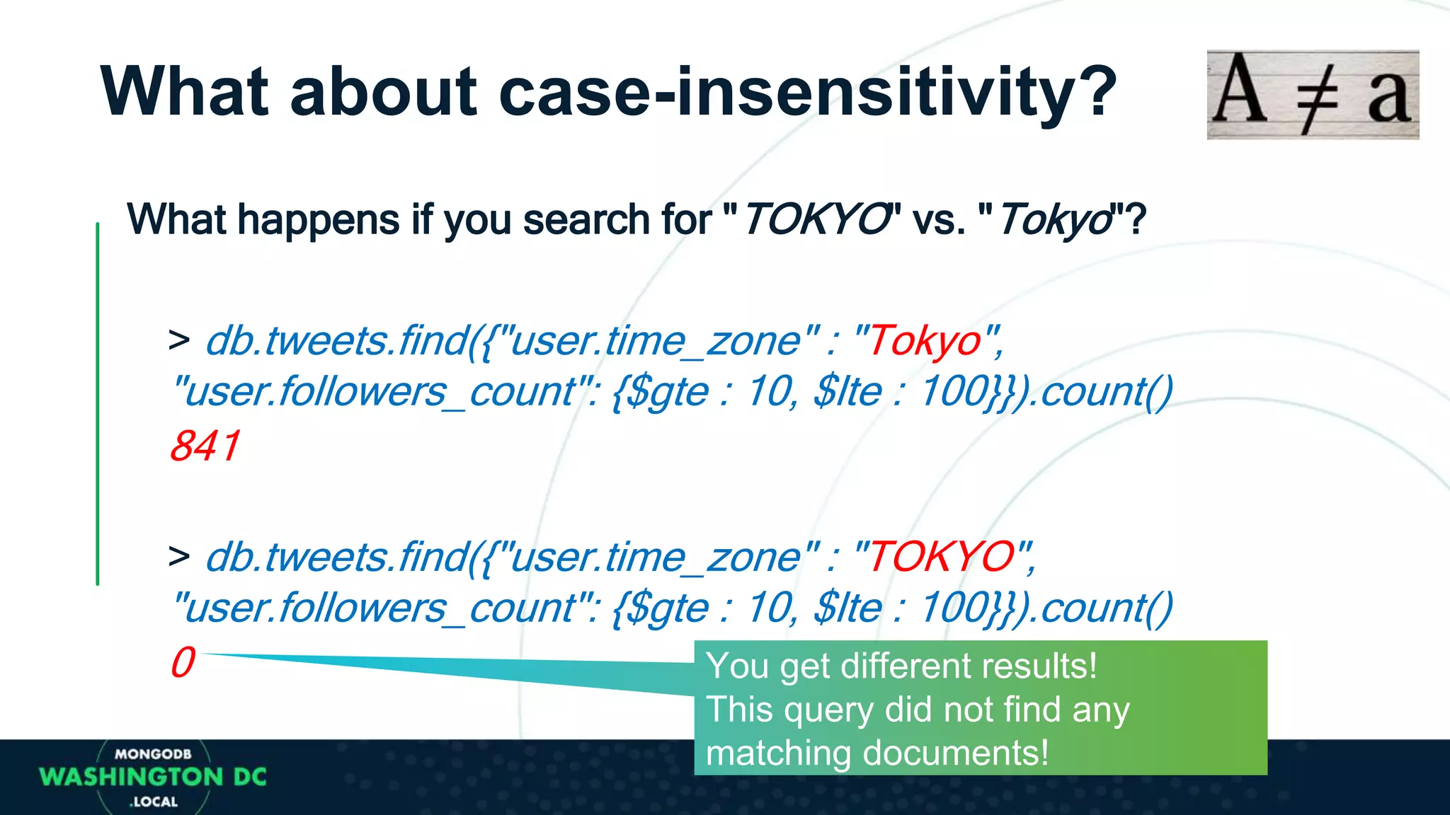 What about case-insensitivity?
What happens if you search for "TOKYO" vs. "Tokyo"?
> db.tweets.find({"user.time_zone" : "Tokyo",
"user.followers_count": {$gte : 10, $lte : 100}}).count()
841
> db.tweets.find({"user.time_zone" : "TOKYO",
"user.followers_count": {$gte : 10, $lte : 100}}).count()
0 You get different results!
This query did not find any
matching documents!
 
