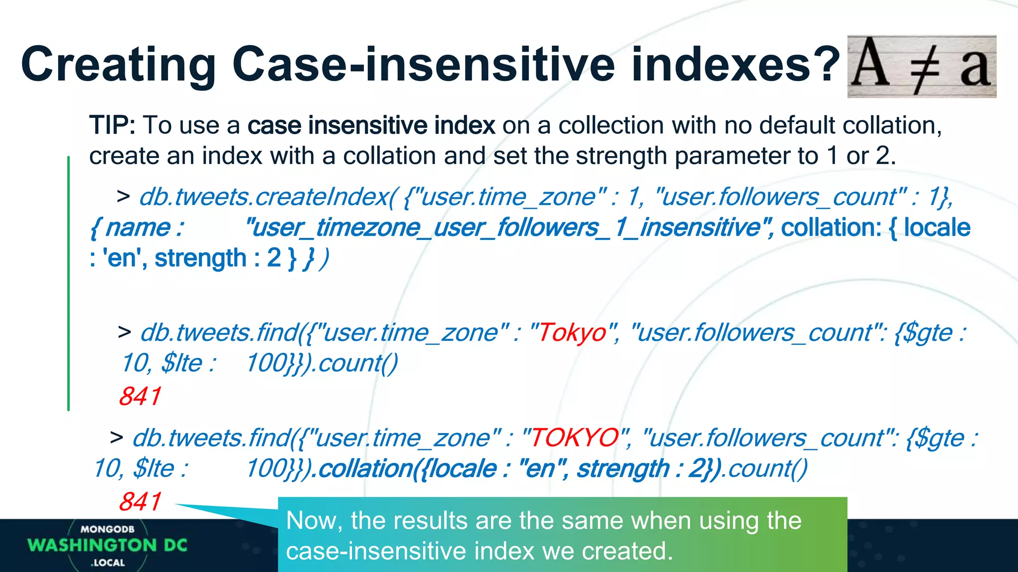 Creating Case-insensitive indexes?
TIP: To use a case insensitive index on a collection with no default collation,
create an index with a collation and set the strength parameter to 1 or 2.
> db.tweets.createIndex( {"user.time_zone" : 1, "user.followers_count" : 1},
{ name : "user_timezone_user_followers_1_insensitive", collation: { locale
: 'en', strength : 2 } } )
> db.tweets.find({"user.time_zone" : "Tokyo", "user.followers_count": {$gte :
10, $lte : 100}}).count()
841
> db.tweets.find({"user.time_zone" : "TOKYO", "user.followers_count": {$gte :
10, $lte : 100}}).collation({locale : "en", strength : 2}).count()
841
Now, the results are the same when using the
case-insensitive index we created.
 