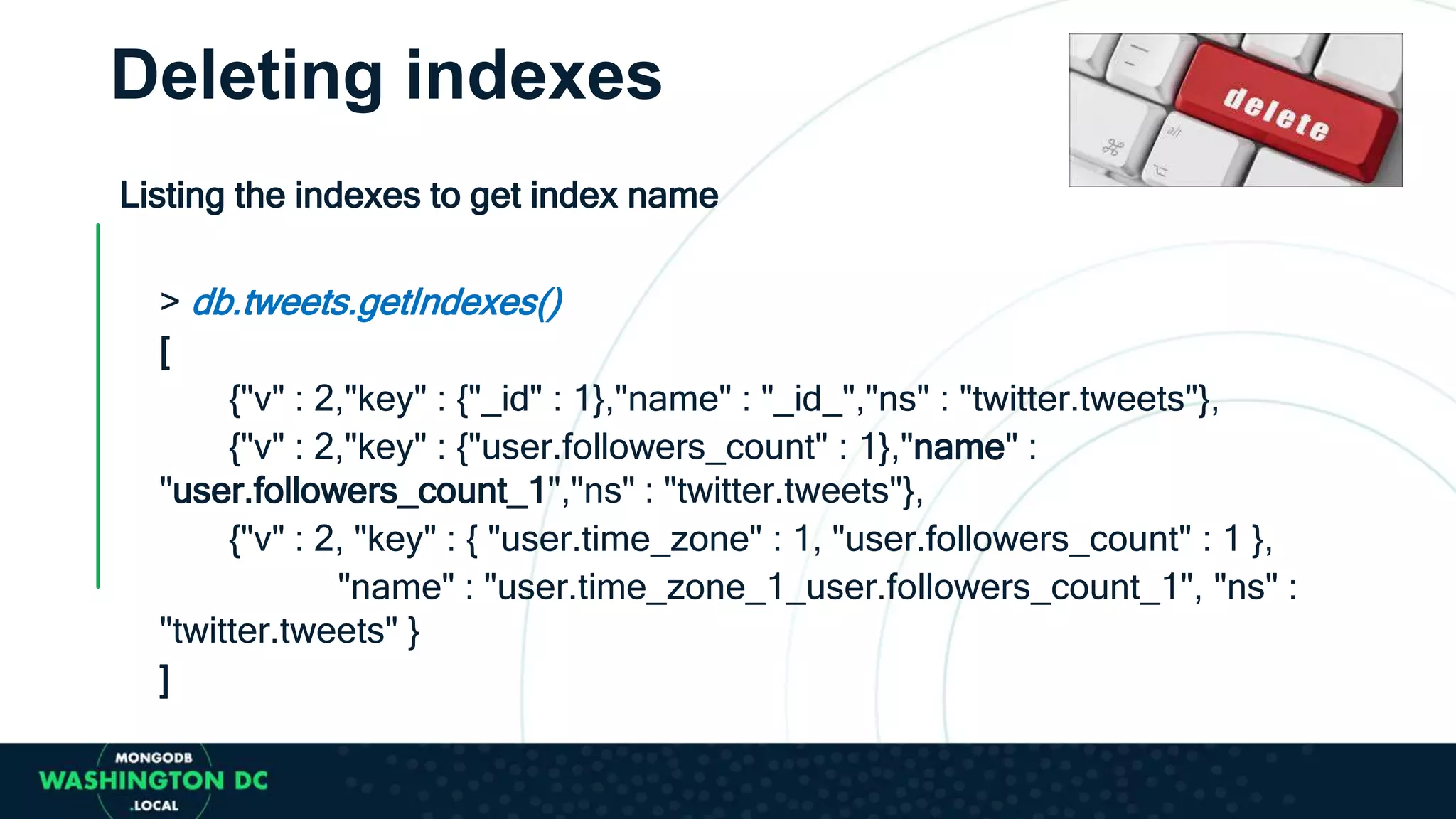 Deleting indexes
Listing the indexes to get index name
> db.tweets.getIndexes()
[
{"v" : 2,"key" : {"_id" : 1},"name" : "_id_","ns" : "twitter.tweets"},
{"v" : 2,"key" : {"user.followers_count" : 1},"name" :
"user.followers_count_1","ns" : "twitter.tweets"},
{"v" : 2, "key" : { "user.time_zone" : 1, "user.followers_count" : 1 },
"name" : "user.time_zone_1_user.followers_count_1", "ns" :
"twitter.tweets" }
]
 