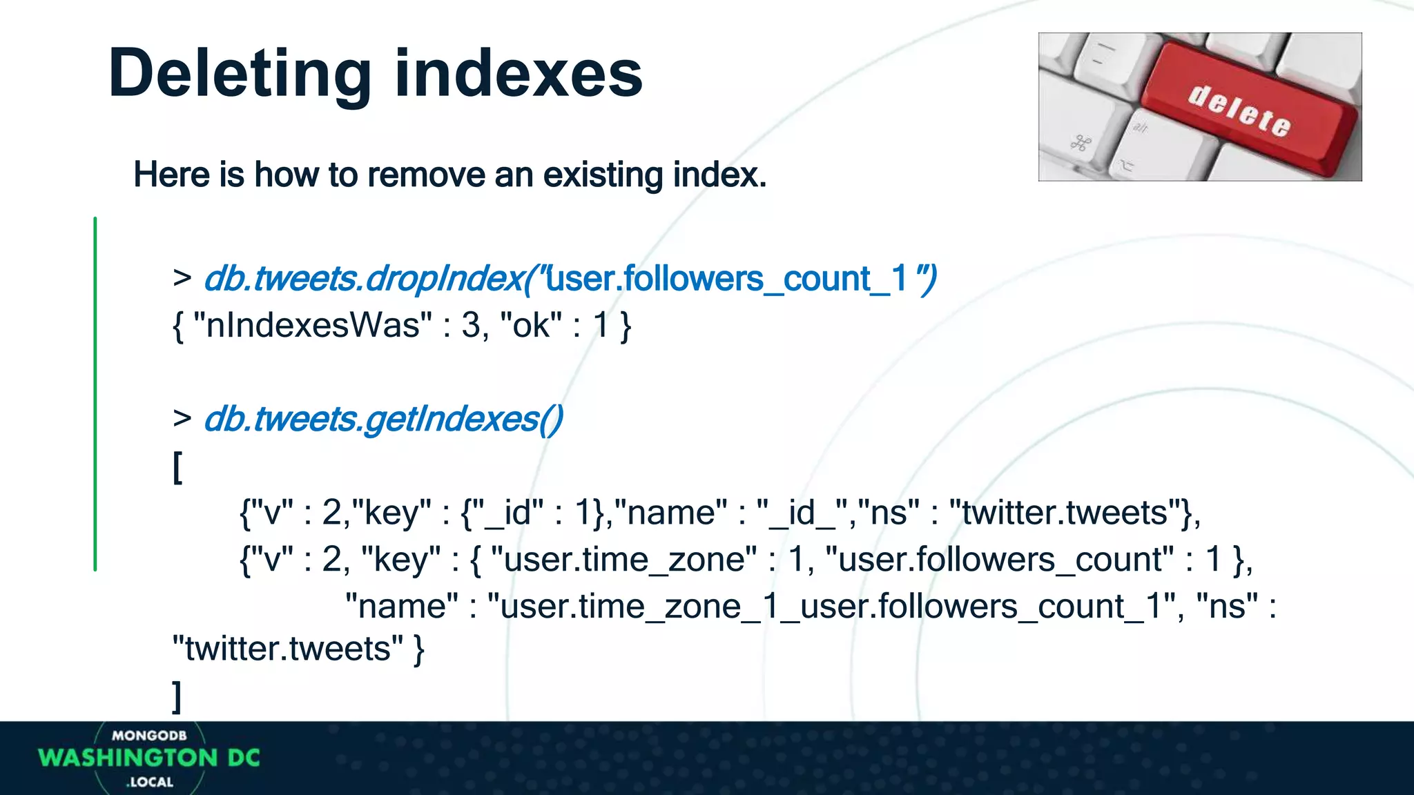 Deleting indexes
Here is how to remove an existing index.
> db.tweets.dropIndex("user.followers_count_1")
{ "nIndexesWas" : 3, "ok" : 1 }
> db.tweets.getIndexes()
[
{"v" : 2,"key" : {"_id" : 1},"name" : "_id_","ns" : "twitter.tweets"},
{"v" : 2, "key" : { "user.time_zone" : 1, "user.followers_count" : 1 },
"name" : "user.time_zone_1_user.followers_count_1", "ns" :
"twitter.tweets" }
]
 