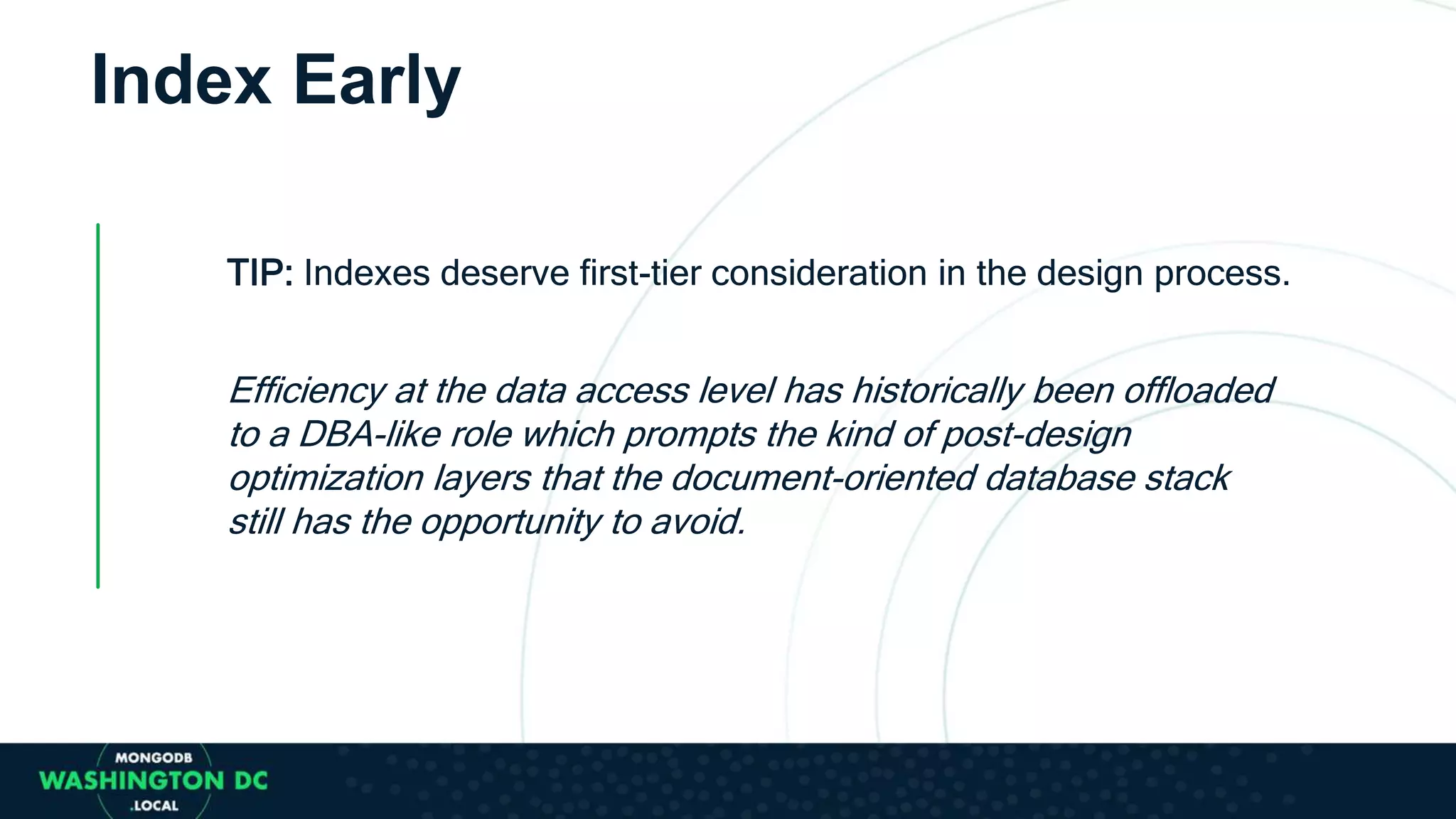 Index Early
TIP: Indexes deserve first-tier consideration in the design process.
Efficiency at the data access level has historically been offloaded
to a DBA-like role which prompts the kind of post-design
optimization layers that the document-oriented database stack
still has the opportunity to avoid.
 