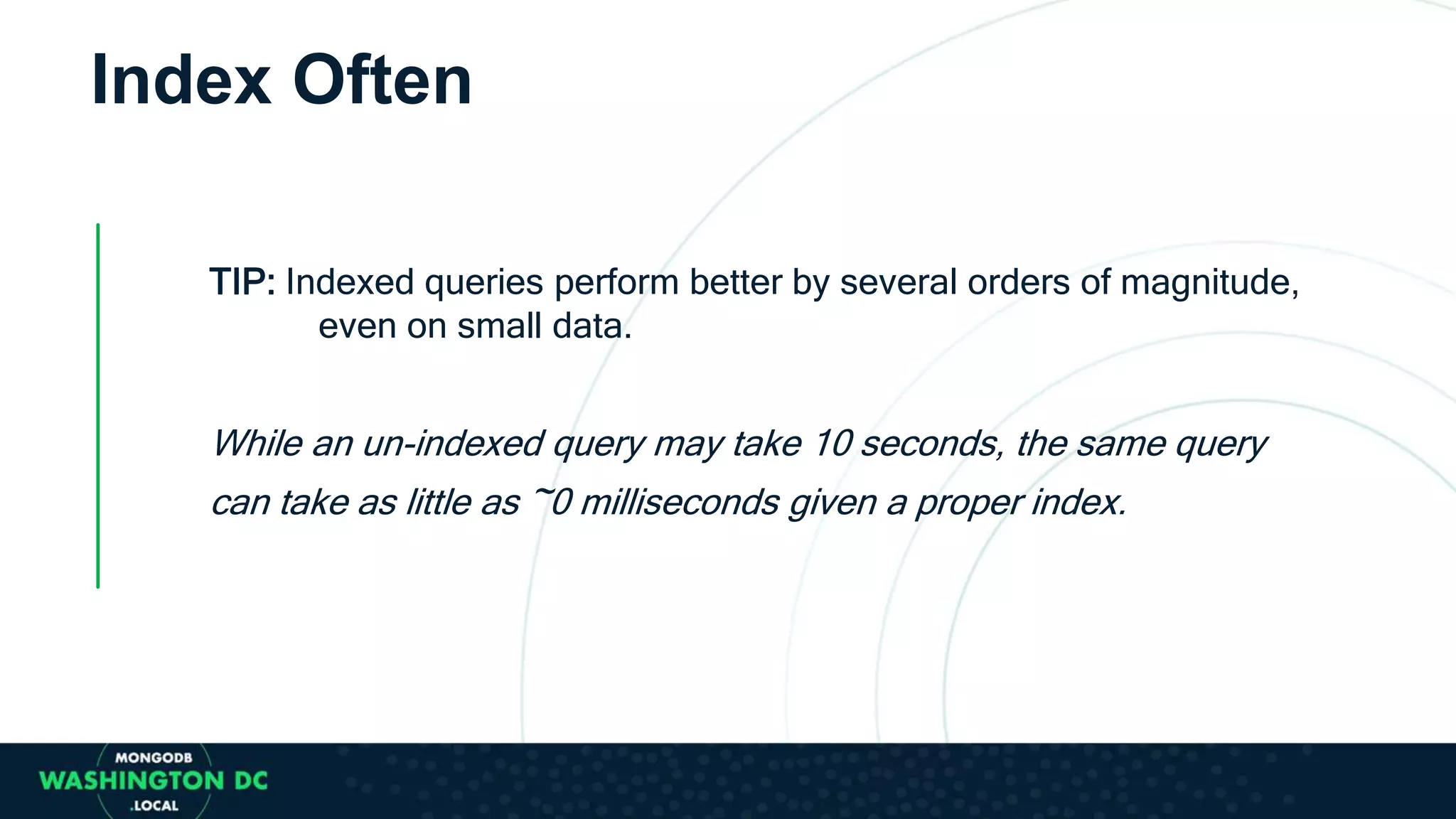 TIP: Indexed queries perform better by several orders of magnitude,
even on small data.
While an un-indexed query may take 10 seconds, the same query
can take as little as ~0 milliseconds given a proper index.
Index Often
 