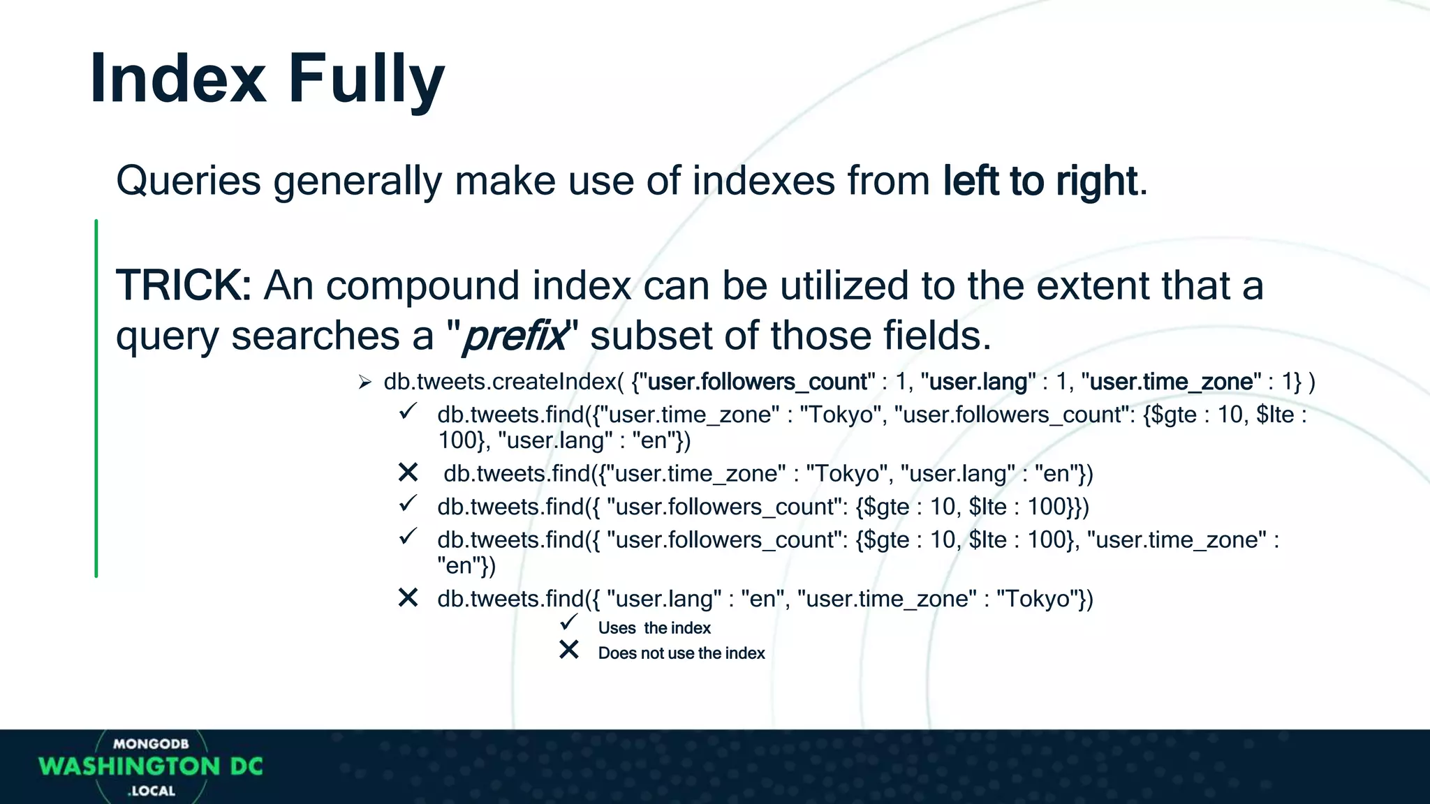 Queries generally make use of indexes from left to right.
TRICK: An compound index can be utilized to the extent that a
query searches a "prefix" subset of those fields.
 db.tweets.createIndex( {"user.followers_count" : 1, "user.lang" : 1, "user.time_zone" : 1} )
 db.tweets.find({"user.time_zone" : "Tokyo", "user.followers_count": {$gte : 10, $lte :
100}, "user.lang" : "en"})
✖ db.tweets.find({"user.time_zone" : "Tokyo", "user.lang" : "en"})
 db.tweets.find({ "user.followers_count": {$gte : 10, $lte : 100}})
 db.tweets.find({ "user.followers_count": {$gte : 10, $lte : 100}, "user.time_zone" :
"en"})
✖ db.tweets.find({ "user.lang" : "en", "user.time_zone" : "Tokyo"})
 Uses the index
✖ Does not use the index
Index Fully
 
