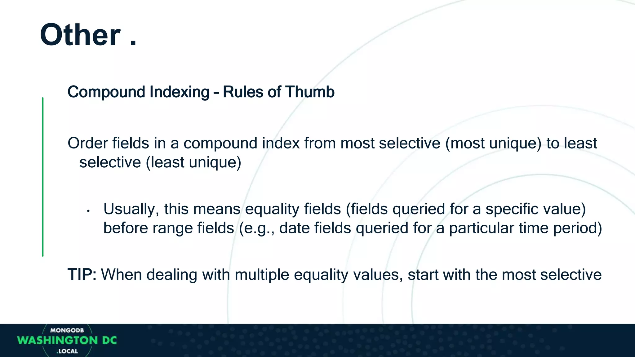 Compound Indexing – Rules of Thumb
Order fields in a compound index from most selective (most unique) to least
selective (least unique)
• Usually, this means equality fields (fields queried for a specific value)
before range fields (e.g., date fields queried for a particular time period)
TIP: When dealing with multiple equality values, start with the most selective
Other .
 