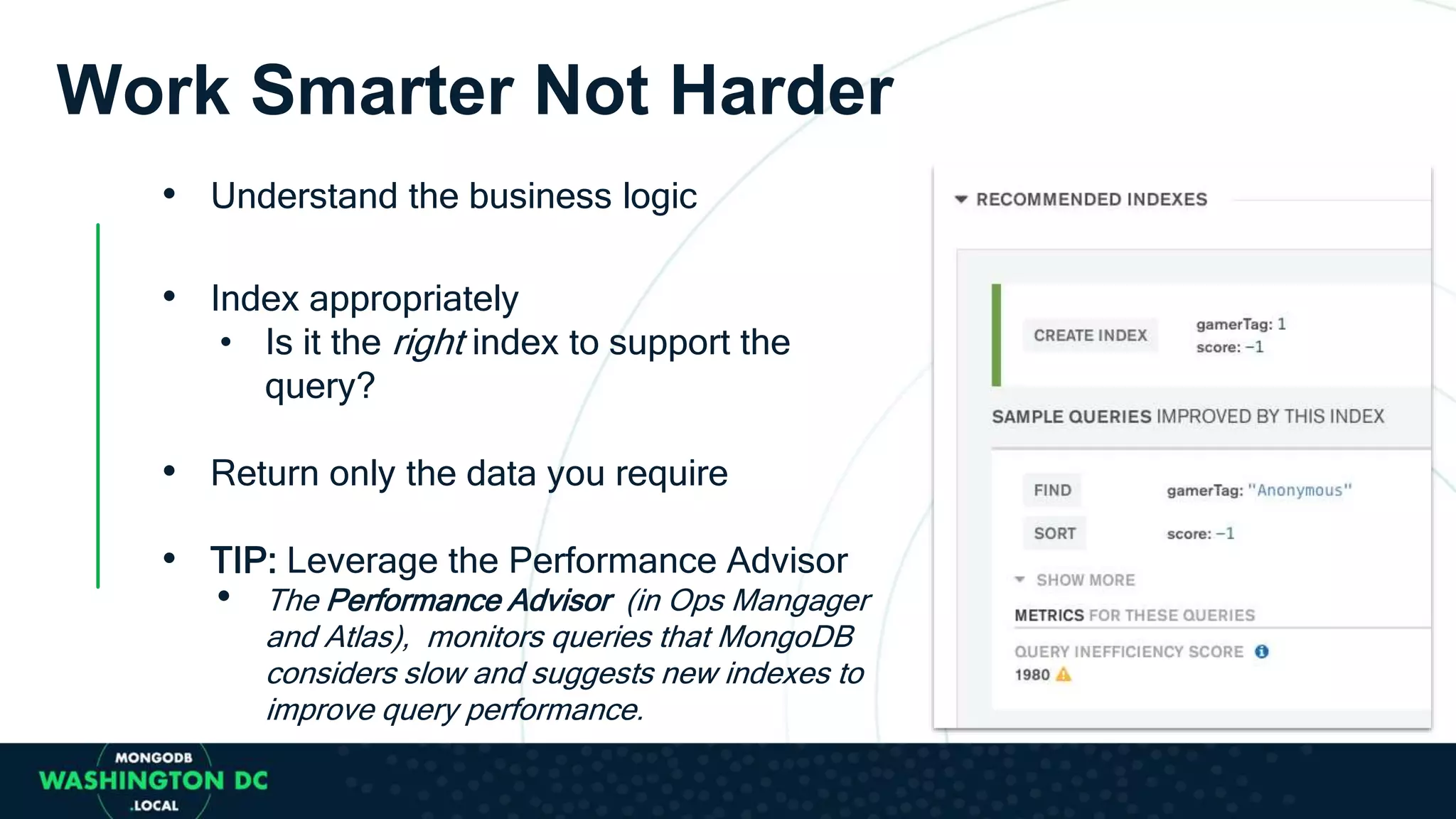 Work Smarter Not Harder
• Understand the business logic
• Index appropriately
• Is it the right index to support the
query?
• Return only the data you require
• TIP: Leverage the Performance Advisor
• The Performance Advisor (in Ops Mangager
and Atlas), monitors queries that MongoDB
considers slow and suggests new indexes to
improve query performance.
 