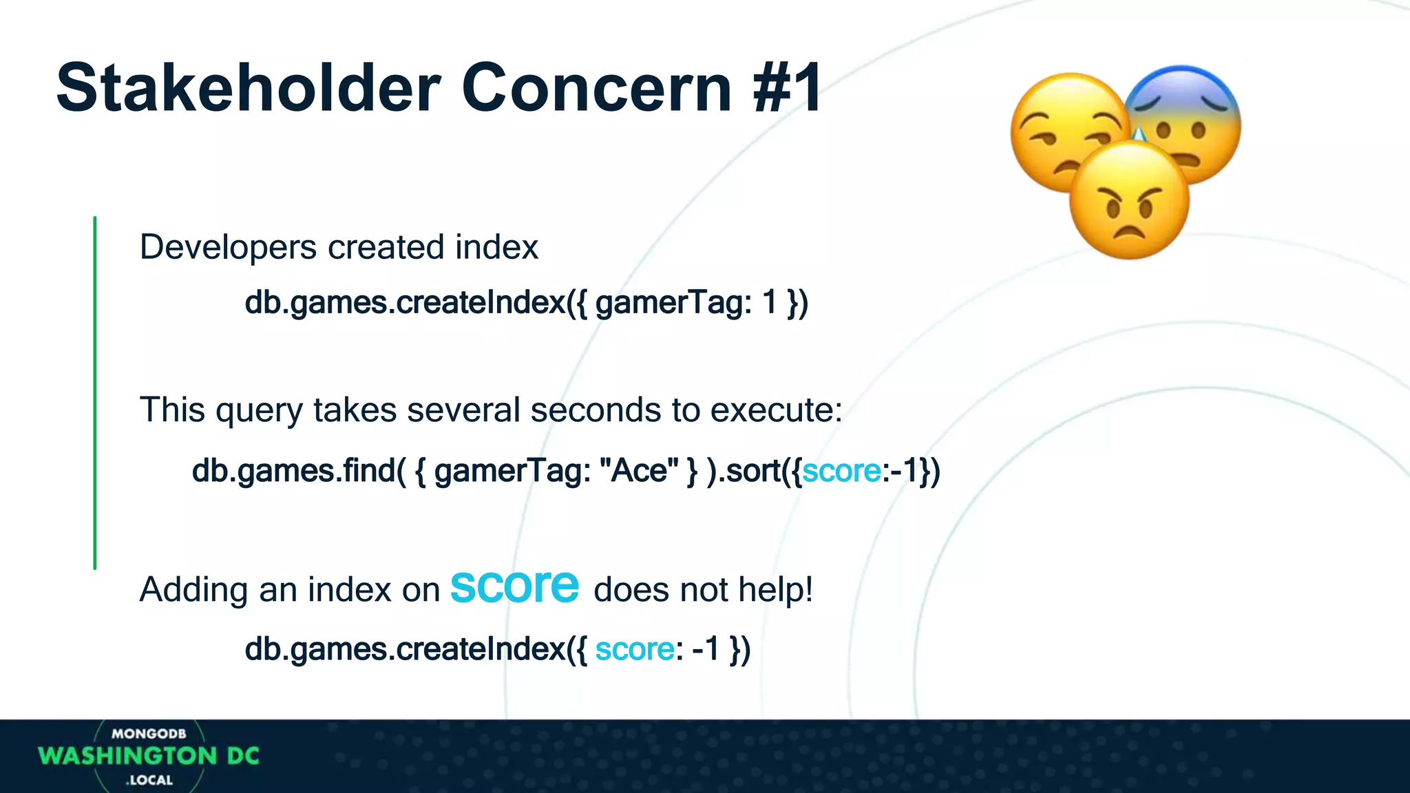 Stakeholder Concern #1
Developers created index
db.games.createIndex({ gamerTag: 1 })
This query takes several seconds to execute:
db.games.find( { gamerTag: "Ace" } ).sort({score:-1})
Adding an index on score does not help!
db.games.createIndex({ score: -1 })
 