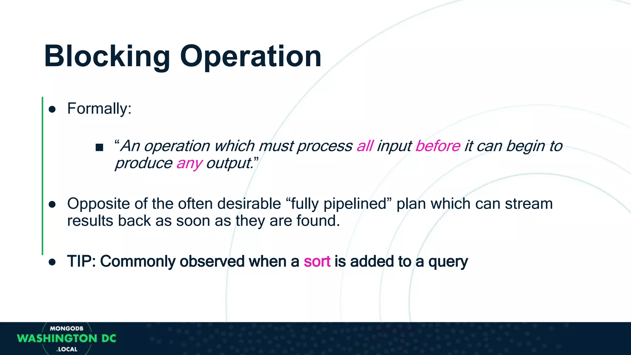 Blocking Operation
● Formally:
■ “An operation which must process all input before it can begin to
produce any output.”
● Opposite of the often desirable “fully pipelined” plan which can stream
results back as soon as they are found.
● TIP: Commonly observed when a sort is added to a query
 