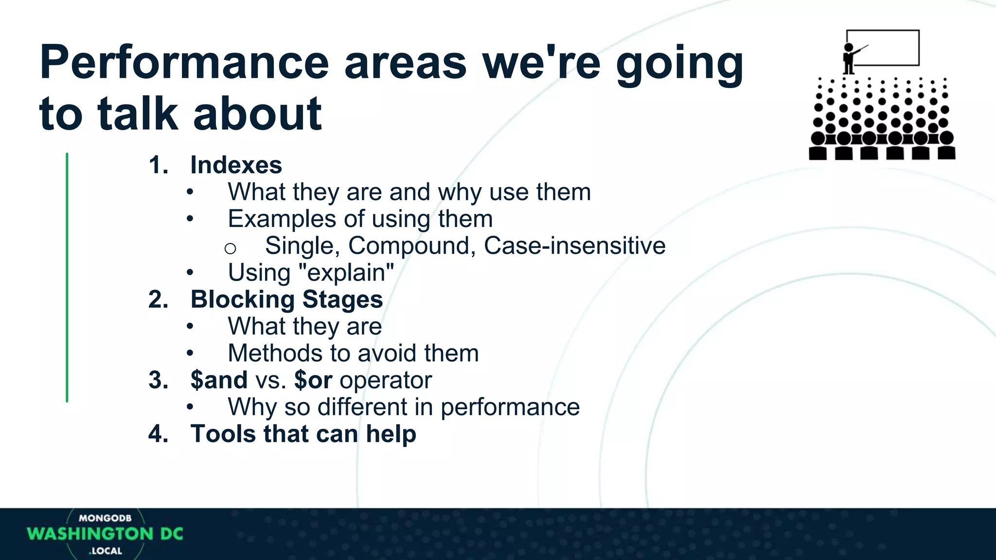 1. Indexes
• What they are and why use them
• Examples of using them
o Single, Compound, Case-insensitive
• Using "explain"
2. Blocking Stages
• What they are
• Methods to avoid them
3. $and vs. $or operator
• Why so different in performance
4. Tools that can help
Performance areas we're going
to talk about
 