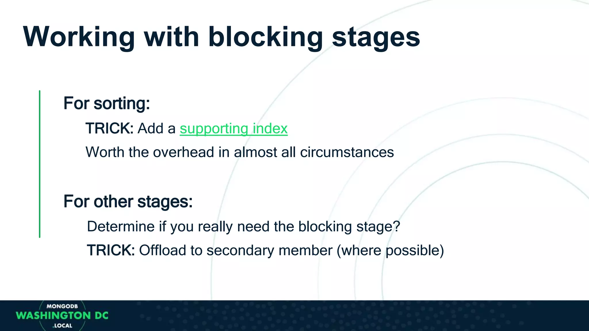 Working with blocking stages
For sorting:
TRICK: Add a supporting index
Worth the overhead in almost all circumstances
For other stages:
Determine if you really need the blocking stage?
TRICK: Offload to secondary member (where possible)
 