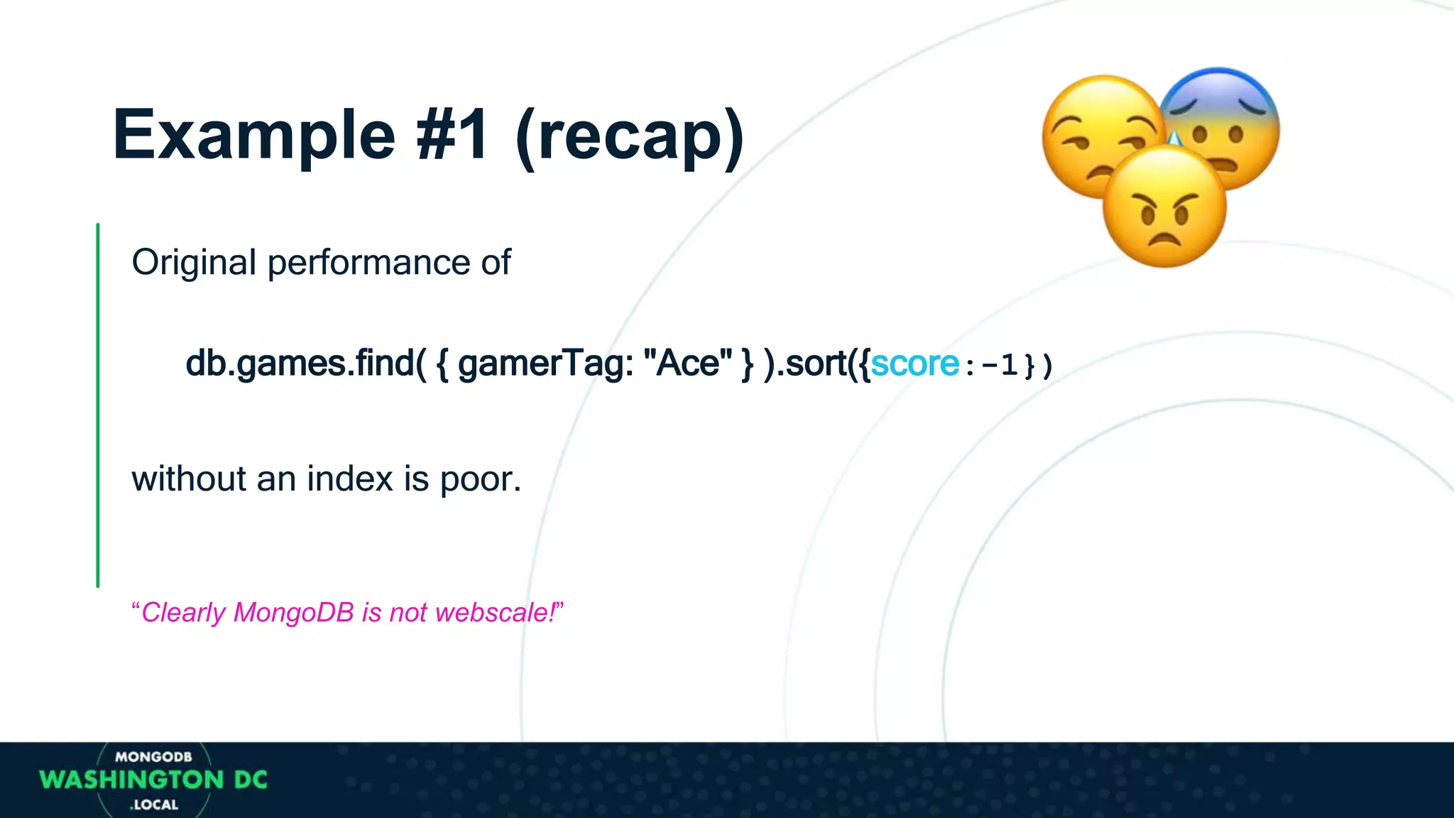 Original performance of
db.games.find( { gamerTag: "Ace" } ).sort({score:-1})
without an index is poor.
“Clearly MongoDB is not webscale!”
Example #1 (recap)
 
