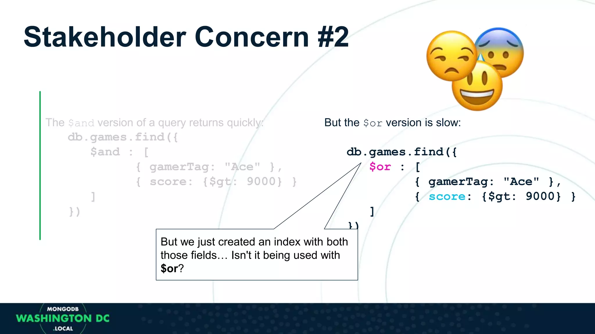 The $and version of a query returns quickly:
db.games.find({
$and : [
{ gamerTag: "Ace" },
{ score: {$gt: 9000} }
]
})
But the $or version is slow:
db.games.find({
$or : [
{ gamerTag: "Ace" },
{ score: {$gt: 9000} }
]
})
But we just created an index with both
those fields… Isn't it being used with
$or?
Stakeholder Concern #2
 